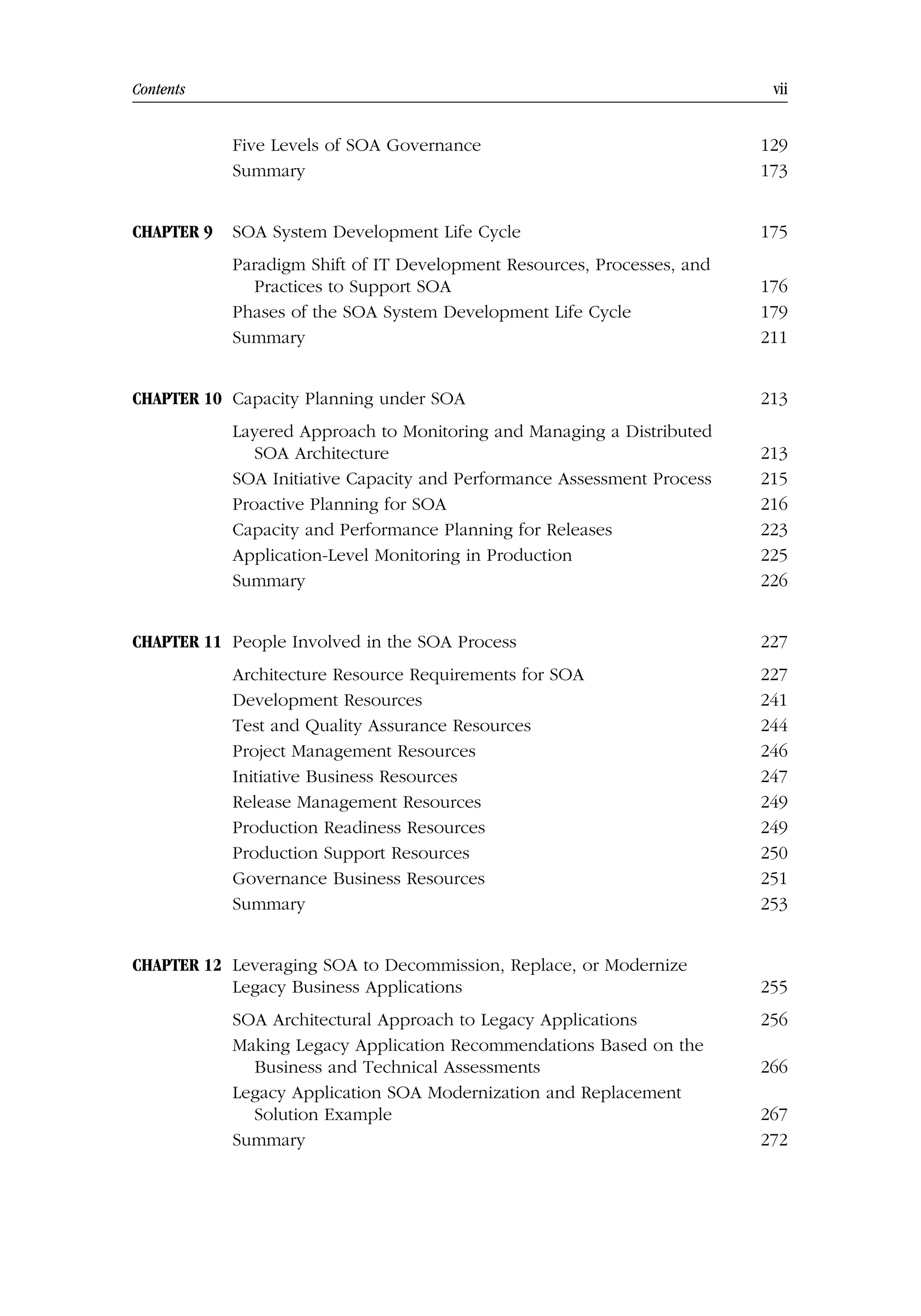 Contents vii
Five Levels of SOA Governance 129
Summary 173
CHAPTER 9 SOA System Development Life Cycle 175
Paradigm Shift of IT Development Resources, Processes, and
Practices to Support SOA 176
Phases of the SOA System Development Life Cycle 179
Summary 211
CHAPTER 10 Capacity Planning under SOA 213
Layered Approach to Monitoring and Managing a Distributed
SOA Architecture 213
SOA Initiative Capacity and Performance Assessment Process 215
Proactive Planning for SOA 216
Capacity and Performance Planning for Releases 223
Application-Level Monitoring in Production 225
Summary 226
CHAPTER 11 People Involved in the SOA Process 227
Architecture Resource Requirements for SOA 227
Development Resources 241
Test and Quality Assurance Resources 244
Project Management Resources 246
Initiative Business Resources 247
Release Management Resources 249
Production Readiness Resources 249
Production Support Resources 250
Governance Business Resources 251
Summary 253
CHAPTER 12 Leveraging SOA to Decommission, Replace, or Modernize
Legacy Business Applications 255
SOA Architectural Approach to Legacy Applications 256
Making Legacy Application Recommendations Based on the
Business and Technical Assessments 266
Legacy Application SOA Modernization and Replacement
Solution Example 267
Summary 272
 