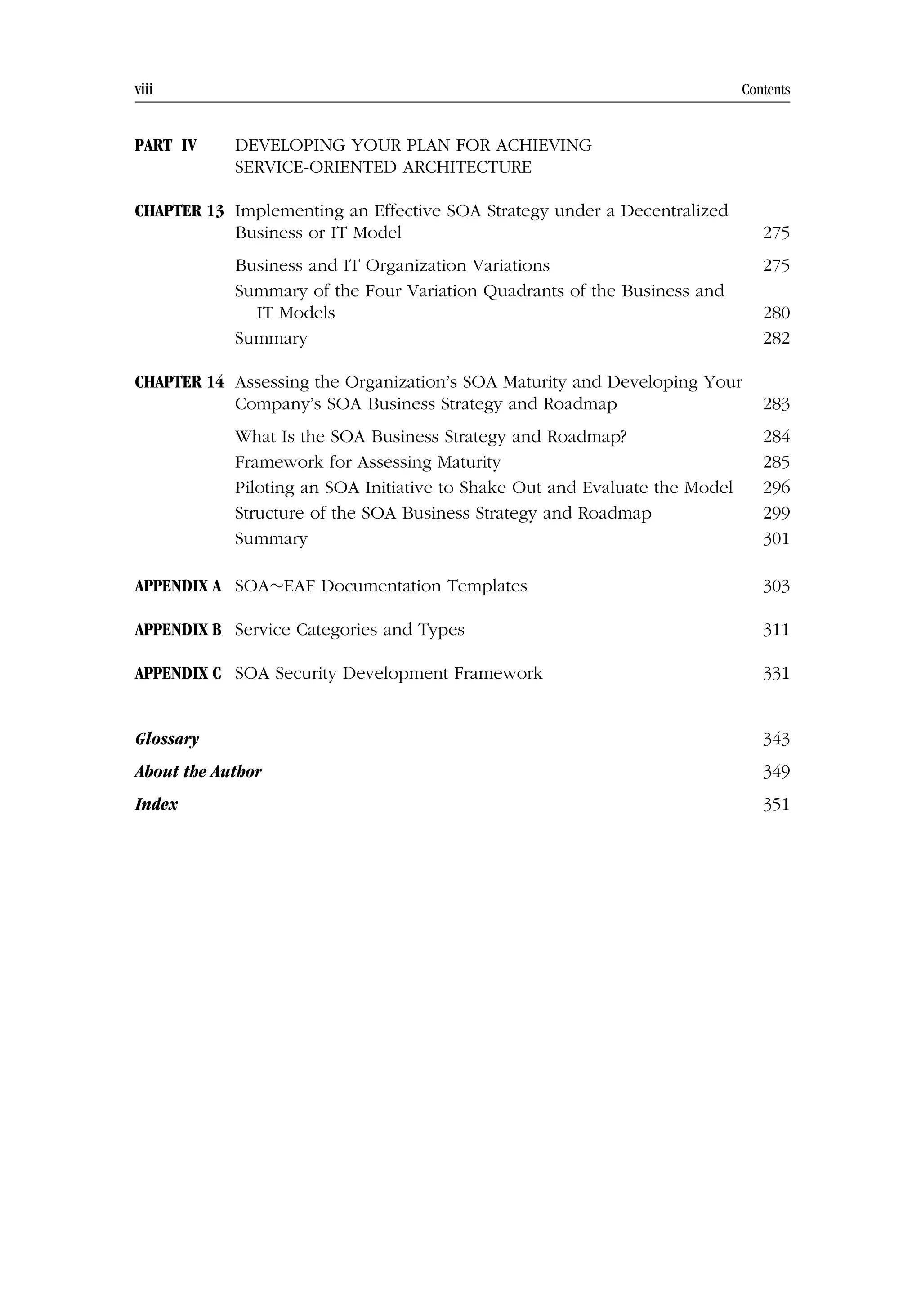 viii Contents
PART IV DEVELOPING YOUR PLAN FOR ACHIEVING
SERVICE-ORIENTED ARCHITECTURE
CHAPTER 13 Implementing an Effective SOA Strategy under a Decentralized
Business or IT Model 275
Business and IT Organization Variations 275
Summary of the Four Variation Quadrants of the Business and
IT Models 280
Summary 282
CHAPTER 14 Assessing the Organization’s SOA Maturity and Developing Your
Company’s SOA Business Strategy and Roadmap 283
What Is the SOA Business Strategy and Roadmap? 284
Framework for Assessing Maturity 285
Piloting an SOA Initiative to Shake Out and Evaluate the Model 296
Structure of the SOA Business Strategy and Roadmap 299
Summary 301
APPENDIX A SOA∼EAF Documentation Templates 303
APPENDIX B Service Categories and Types 311
APPENDIX C SOA Security Development Framework 331
Glossary 343
About the Author 349
Index 351
 