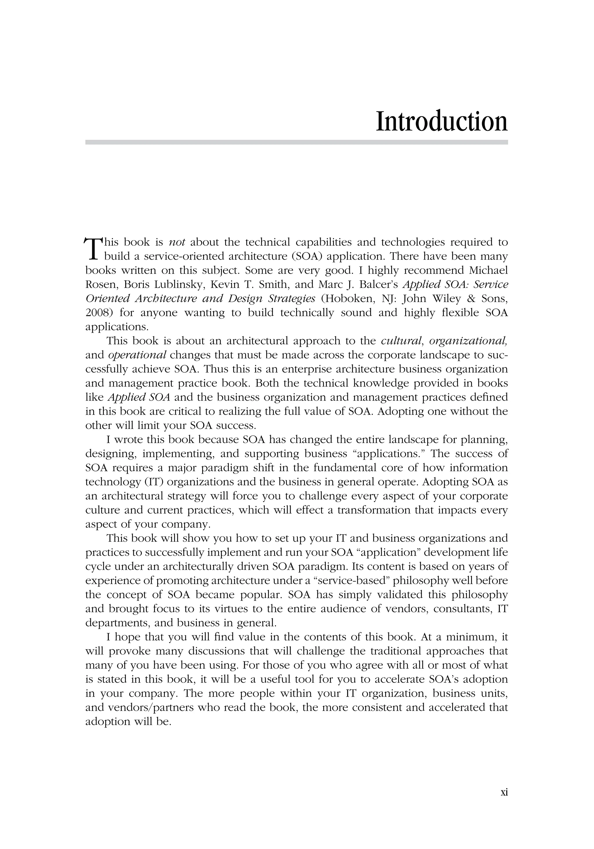 Introduction
This book is not about the technical capabilities and technologies required to
build a service-oriented architecture (SOA) application. There have been many
books written on this subject. Some are very good. I highly recommend Michael
Rosen, Boris Lublinsky, Kevin T. Smith, and Marc J. Balcer’s Applied SOA: Service
Oriented Architecture and Design Strategies (Hoboken, NJ: John Wiley  Sons,
2008) for anyone wanting to build technically sound and highly flexible SOA
applications.
This book is about an architectural approach to the cultural, organizational,
and operational changes that must be made across the corporate landscape to suc-
cessfully achieve SOA. Thus this is an enterprise architecture business organization
and management practice book. Both the technical knowledge provided in books
like Applied SOA and the business organization and management practices defined
in this book are critical to realizing the full value of SOA. Adopting one without the
other will limit your SOA success.
I wrote this book because SOA has changed the entire landscape for planning,
designing, implementing, and supporting business “applications.” The success of
SOA requires a major paradigm shift in the fundamental core of how information
technology (IT) organizations and the business in general operate. Adopting SOA as
an architectural strategy will force you to challenge every aspect of your corporate
culture and current practices, which will effect a transformation that impacts every
aspect of your company.
This book will show you how to set up your IT and business organizations and
practices to successfully implement and run your SOA “application” development life
cycle under an architecturally driven SOA paradigm. Its content is based on years of
experience of promoting architecture under a “service-based” philosophy well before
the concept of SOA became popular. SOA has simply validated this philosophy
and brought focus to its virtues to the entire audience of vendors, consultants, IT
departments, and business in general.
I hope that you will find value in the contents of this book. At a minimum, it
will provoke many discussions that will challenge the traditional approaches that
many of you have been using. For those of you who agree with all or most of what
is stated in this book, it will be a useful tool for you to accelerate SOA’s adoption
in your company. The more people within your IT organization, business units,
and vendors/partners who read the book, the more consistent and accelerated that
adoption will be.
xi
 