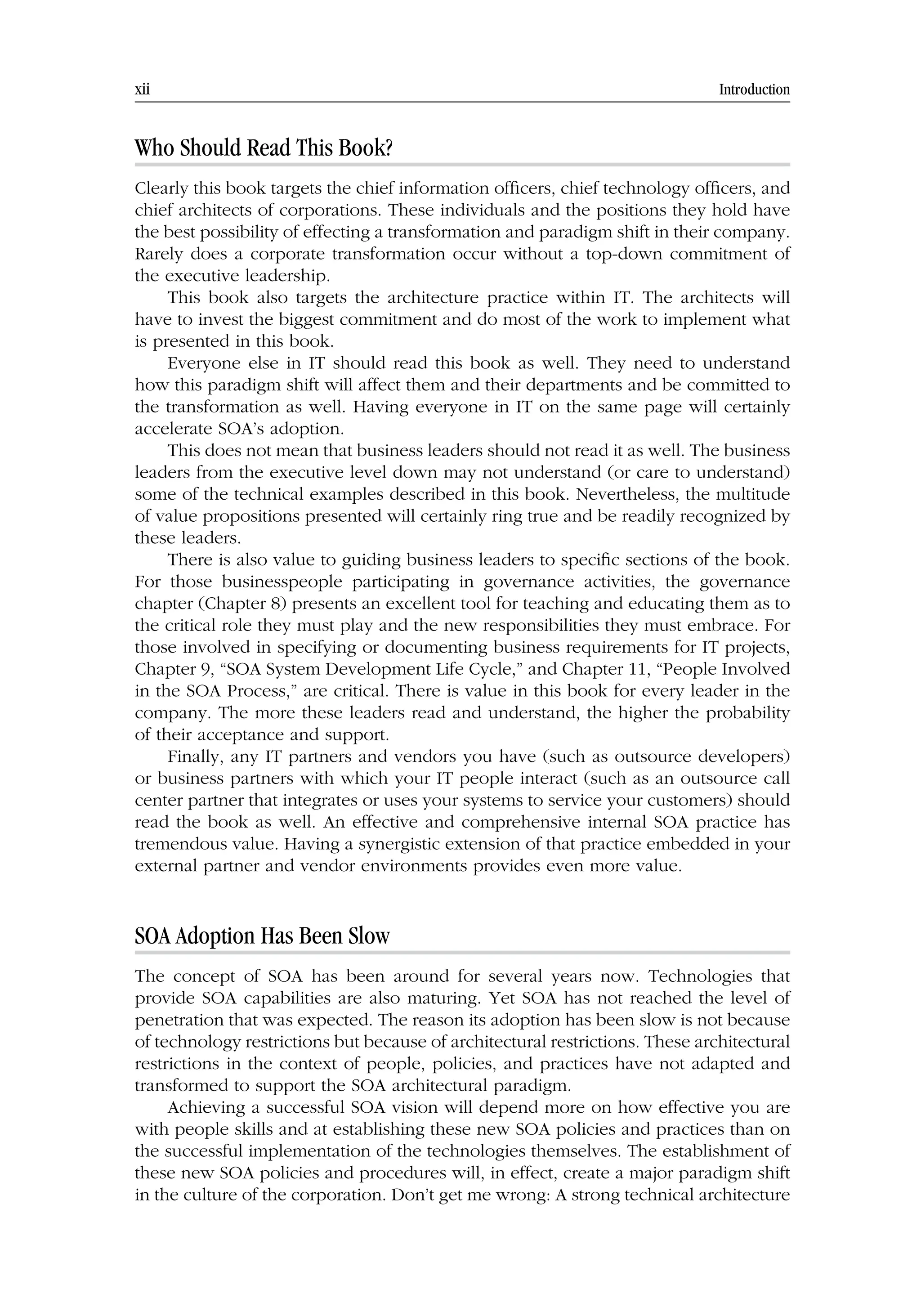 xii Introduction
Who Should Read This Book?
Clearly this book targets the chief information officers, chief technology officers, and
chief architects of corporations. These individuals and the positions they hold have
the best possibility of effecting a transformation and paradigm shift in their company.
Rarely does a corporate transformation occur without a top-down commitment of
the executive leadership.
This book also targets the architecture practice within IT. The architects will
have to invest the biggest commitment and do most of the work to implement what
is presented in this book.
Everyone else in IT should read this book as well. They need to understand
how this paradigm shift will affect them and their departments and be committed to
the transformation as well. Having everyone in IT on the same page will certainly
accelerate SOA’s adoption.
This does not mean that business leaders should not read it as well. The business
leaders from the executive level down may not understand (or care to understand)
some of the technical examples described in this book. Nevertheless, the multitude
of value propositions presented will certainly ring true and be readily recognized by
these leaders.
There is also value to guiding business leaders to specific sections of the book.
For those businesspeople participating in governance activities, the governance
chapter (Chapter 8) presents an excellent tool for teaching and educating them as to
the critical role they must play and the new responsibilities they must embrace. For
those involved in specifying or documenting business requirements for IT projects,
Chapter 9, “SOA System Development Life Cycle,” and Chapter 11, “People Involved
in the SOA Process,” are critical. There is value in this book for every leader in the
company. The more these leaders read and understand, the higher the probability
of their acceptance and support.
Finally, any IT partners and vendors you have (such as outsource developers)
or business partners with which your IT people interact (such as an outsource call
center partner that integrates or uses your systems to service your customers) should
read the book as well. An effective and comprehensive internal SOA practice has
tremendous value. Having a synergistic extension of that practice embedded in your
external partner and vendor environments provides even more value.
SOA Adoption Has Been Slow
The concept of SOA has been around for several years now. Technologies that
provide SOA capabilities are also maturing. Yet SOA has not reached the level of
penetration that was expected. The reason its adoption has been slow is not because
of technology restrictions but because of architectural restrictions. These architectural
restrictions in the context of people, policies, and practices have not adapted and
transformed to support the SOA architectural paradigm.
Achieving a successful SOA vision will depend more on how effective you are
with people skills and at establishing these new SOA policies and practices than on
the successful implementation of the technologies themselves. The establishment of
these new SOA policies and procedures will, in effect, create a major paradigm shift
in the culture of the corporation. Don’t get me wrong: A strong technical architecture
 