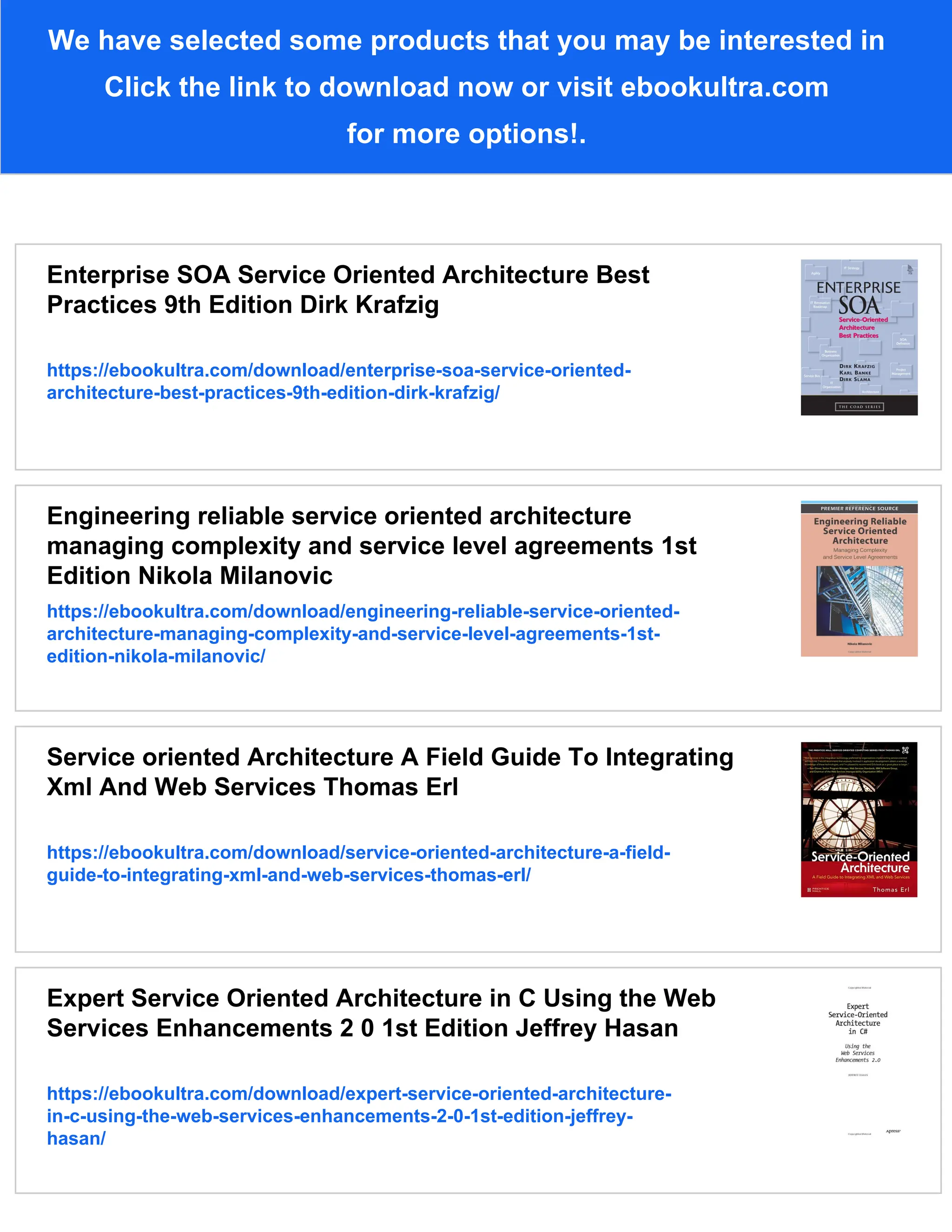 We have selected some products that you may be interested in
Click the link to download now or visit ebookultra.com
for more options!.
Enterprise SOA Service Oriented Architecture Best
Practices 9th Edition Dirk Krafzig
https://ebookultra.com/download/enterprise-soa-service-oriented-
architecture-best-practices-9th-edition-dirk-krafzig/
Engineering reliable service oriented architecture
managing complexity and service level agreements 1st
Edition Nikola Milanovic
https://ebookultra.com/download/engineering-reliable-service-oriented-
architecture-managing-complexity-and-service-level-agreements-1st-
edition-nikola-milanovic/
Service oriented Architecture A Field Guide To Integrating
Xml And Web Services Thomas Erl
https://ebookultra.com/download/service-oriented-architecture-a-field-
guide-to-integrating-xml-and-web-services-thomas-erl/
Expert Service Oriented Architecture in C Using the Web
Services Enhancements 2 0 1st Edition Jeffrey Hasan
https://ebookultra.com/download/expert-service-oriented-architecture-
in-c-using-the-web-services-enhancements-2-0-1st-edition-jeffrey-
hasan/
 