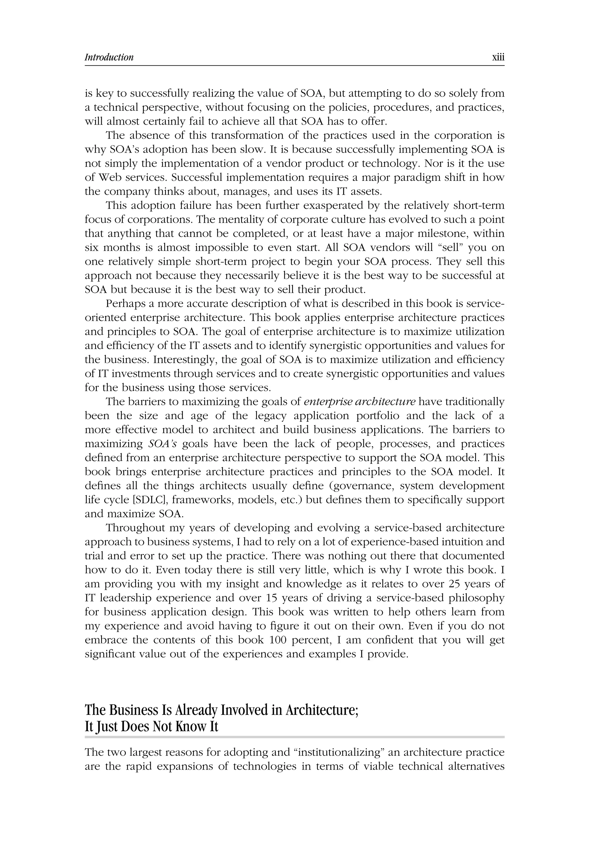 Introduction xiii
is key to successfully realizing the value of SOA, but attempting to do so solely from
a technical perspective, without focusing on the policies, procedures, and practices,
will almost certainly fail to achieve all that SOA has to offer.
The absence of this transformation of the practices used in the corporation is
why SOA’s adoption has been slow. It is because successfully implementing SOA is
not simply the implementation of a vendor product or technology. Nor is it the use
of Web services. Successful implementation requires a major paradigm shift in how
the company thinks about, manages, and uses its IT assets.
This adoption failure has been further exasperated by the relatively short-term
focus of corporations. The mentality of corporate culture has evolved to such a point
that anything that cannot be completed, or at least have a major milestone, within
six months is almost impossible to even start. All SOA vendors will “sell” you on
one relatively simple short-term project to begin your SOA process. They sell this
approach not because they necessarily believe it is the best way to be successful at
SOA but because it is the best way to sell their product.
Perhaps a more accurate description of what is described in this book is service-
oriented enterprise architecture. This book applies enterprise architecture practices
and principles to SOA. The goal of enterprise architecture is to maximize utilization
and efficiency of the IT assets and to identify synergistic opportunities and values for
the business. Interestingly, the goal of SOA is to maximize utilization and efficiency
of IT investments through services and to create synergistic opportunities and values
for the business using those services.
The barriers to maximizing the goals of enterprise architecture have traditionally
been the size and age of the legacy application portfolio and the lack of a
more effective model to architect and build business applications. The barriers to
maximizing SOA’s goals have been the lack of people, processes, and practices
defined from an enterprise architecture perspective to support the SOA model. This
book brings enterprise architecture practices and principles to the SOA model. It
defines all the things architects usually define (governance, system development
life cycle [SDLC], frameworks, models, etc.) but defines them to specifically support
and maximize SOA.
Throughout my years of developing and evolving a service-based architecture
approach to business systems, I had to rely on a lot of experience-based intuition and
trial and error to set up the practice. There was nothing out there that documented
how to do it. Even today there is still very little, which is why I wrote this book. I
am providing you with my insight and knowledge as it relates to over 25 years of
IT leadership experience and over 15 years of driving a service-based philosophy
for business application design. This book was written to help others learn from
my experience and avoid having to figure it out on their own. Even if you do not
embrace the contents of this book 100 percent, I am confident that you will get
significant value out of the experiences and examples I provide.
The Business Is Already Involved in Architecture;
It Just Does Not Know It
The two largest reasons for adopting and “institutionalizing” an architecture practice
are the rapid expansions of technologies in terms of viable technical alternatives
 