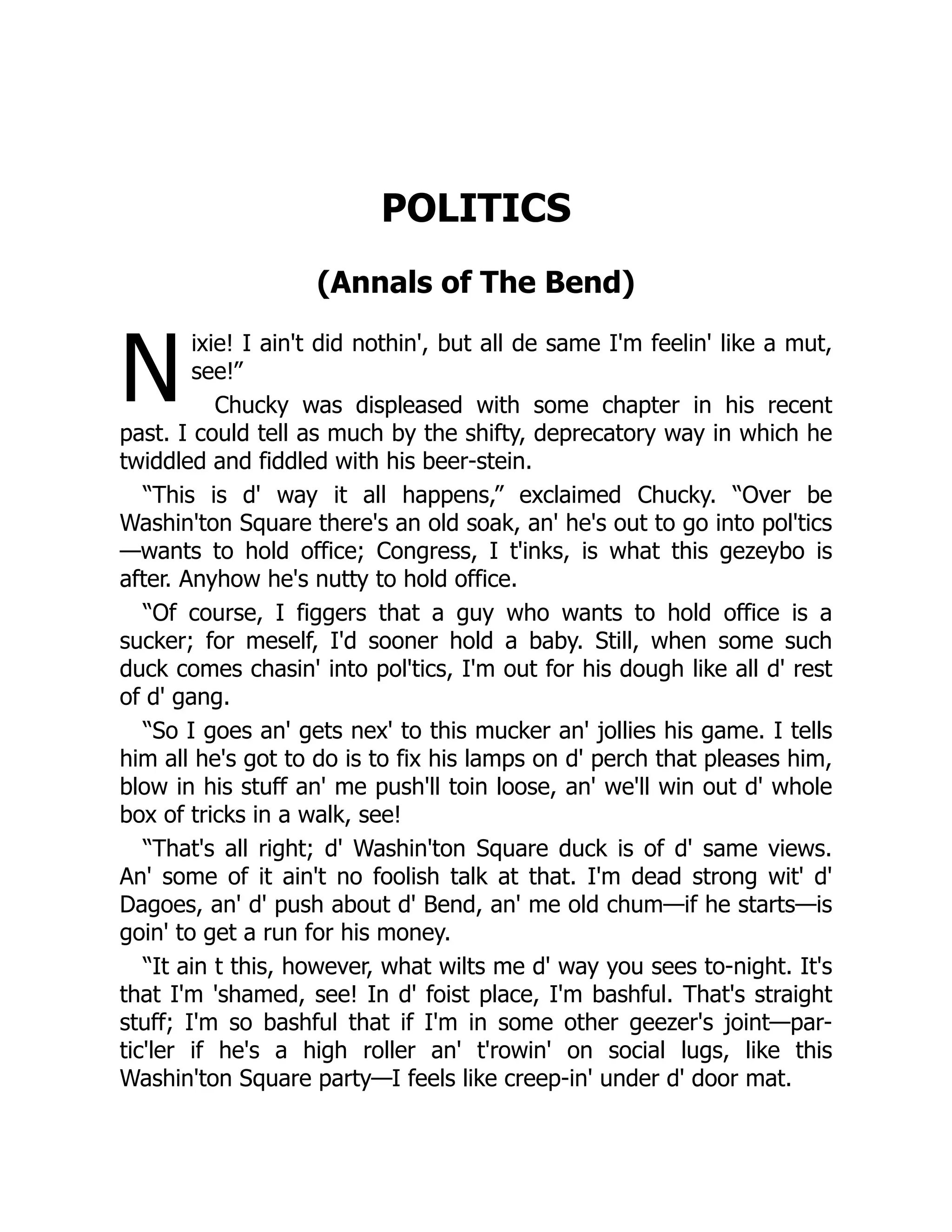 N
POLITICS
(Annals of The Bend)
ixie! I ain't did nothin', but all de same I'm feelin' like a mut,
see!”
Chucky was displeased with some chapter in his recent
past. I could tell as much by the shifty, deprecatory way in which he
twiddled and fiddled with his beer-stein.
“This is d' way it all happens,” exclaimed Chucky. “Over be
Washin'ton Square there's an old soak, an' he's out to go into pol'tics
—wants to hold office; Congress, I t'inks, is what this gezeybo is
after. Anyhow he's nutty to hold office.
“Of course, I figgers that a guy who wants to hold office is a
sucker; for meself, I'd sooner hold a baby. Still, when some such
duck comes chasin' into pol'tics, I'm out for his dough like all d' rest
of d' gang.
“So I goes an' gets nex' to this mucker an' jollies his game. I tells
him all he's got to do is to fix his lamps on d' perch that pleases him,
blow in his stuff an' me push'll toin loose, an' we'll win out d' whole
box of tricks in a walk, see!
“That's all right; d' Washin'ton Square duck is of d' same views.
An' some of it ain't no foolish talk at that. I'm dead strong wit' d'
Dagoes, an' d' push about d' Bend, an' me old chum—if he starts—is
goin' to get a run for his money.
“It ain t this, however, what wilts me d' way you sees to-night. It's
that I'm 'shamed, see! In d' foist place, I'm bashful. That's straight
stuff; I'm so bashful that if I'm in some other geezer's joint—par-
tic'ler if he's a high roller an' t'rowin' on social lugs, like this
Washin'ton Square party—I feels like creep-in' under d' door mat.
 
