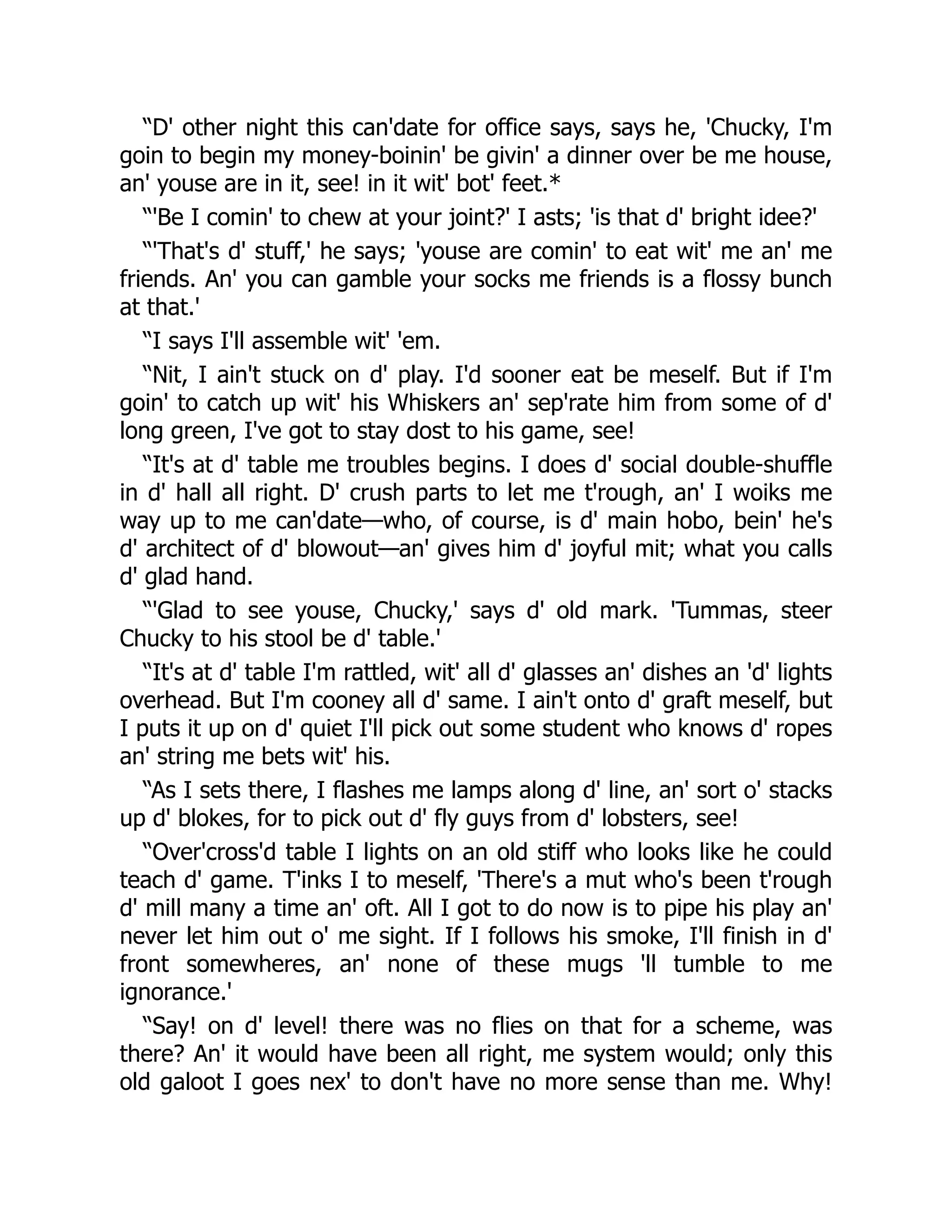 “D' other night this can'date for office says, says he, 'Chucky, I'm
goin to begin my money-boinin' be givin' a dinner over be me house,
an' youse are in it, see! in it wit' bot' feet.*
“'Be I comin' to chew at your joint?' I asts; 'is that d' bright idee?'
“'That's d' stuff,' he says; 'youse are comin' to eat wit' me an' me
friends. An' you can gamble your socks me friends is a flossy bunch
at that.'
“I says I'll assemble wit' 'em.
“Nit, I ain't stuck on d' play. I'd sooner eat be meself. But if I'm
goin' to catch up wit' his Whiskers an' sep'rate him from some of d'
long green, I've got to stay dost to his game, see!
“It's at d' table me troubles begins. I does d' social double-shuffle
in d' hall all right. D' crush parts to let me t'rough, an' I woiks me
way up to me can'date—who, of course, is d' main hobo, bein' he's
d' architect of d' blowout—an' gives him d' joyful mit; what you calls
d' glad hand.
“'Glad to see youse, Chucky,' says d' old mark. 'Tummas, steer
Chucky to his stool be d' table.'
“It's at d' table I'm rattled, wit' all d' glasses an' dishes an 'd' lights
overhead. But I'm cooney all d' same. I ain't onto d' graft meself, but
I puts it up on d' quiet I'll pick out some student who knows d' ropes
an' string me bets wit' his.
“As I sets there, I flashes me lamps along d' line, an' sort o' stacks
up d' blokes, for to pick out d' fly guys from d' lobsters, see!
“Over'cross'd table I lights on an old stiff who looks like he could
teach d' game. T'inks I to meself, 'There's a mut who's been t'rough
d' mill many a time an' oft. All I got to do now is to pipe his play an'
never let him out o' me sight. If I follows his smoke, I'll finish in d'
front somewheres, an' none of these mugs 'll tumble to me
ignorance.'
“Say! on d' level! there was no flies on that for a scheme, was
there? An' it would have been all right, me system would; only this
old galoot I goes nex' to don't have no more sense than me. Why!
 