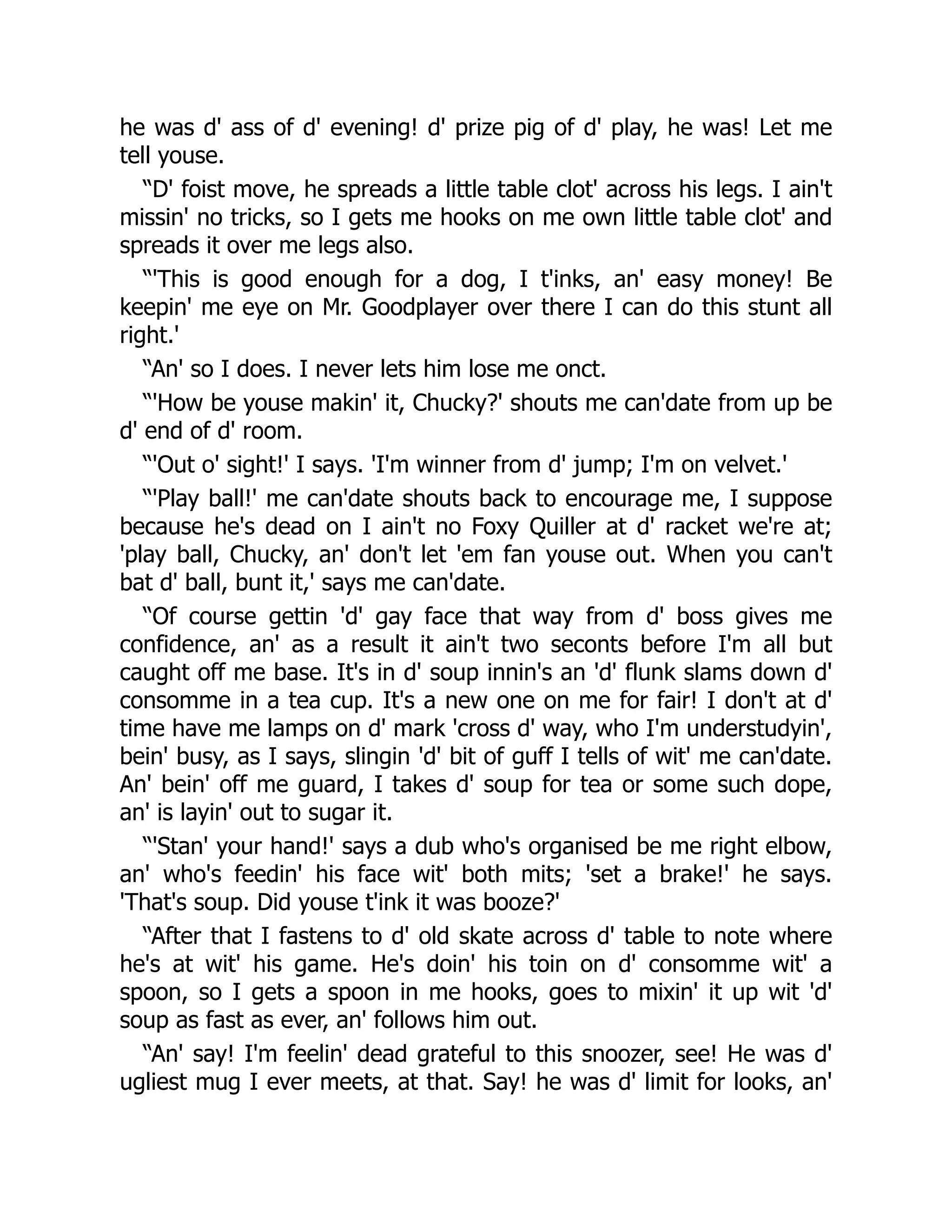 he was d' ass of d' evening! d' prize pig of d' play, he was! Let me
tell youse.
“D' foist move, he spreads a little table clot' across his legs. I ain't
missin' no tricks, so I gets me hooks on me own little table clot' and
spreads it over me legs also.
“'This is good enough for a dog, I t'inks, an' easy money! Be
keepin' me eye on Mr. Goodplayer over there I can do this stunt all
right.'
“An' so I does. I never lets him lose me onct.
“'How be youse makin' it, Chucky?' shouts me can'date from up be
d' end of d' room.
“'Out o' sight!' I says. 'I'm winner from d' jump; I'm on velvet.'
“'Play ball!' me can'date shouts back to encourage me, I suppose
because he's dead on I ain't no Foxy Quiller at d' racket we're at;
'play ball, Chucky, an' don't let 'em fan youse out. When you can't
bat d' ball, bunt it,' says me can'date.
“Of course gettin 'd' gay face that way from d' boss gives me
confidence, an' as a result it ain't two seconts before I'm all but
caught off me base. It's in d' soup innin's an 'd' flunk slams down d'
consomme in a tea cup. It's a new one on me for fair! I don't at d'
time have me lamps on d' mark 'cross d' way, who I'm understudyin',
bein' busy, as I says, slingin 'd' bit of guff I tells of wit' me can'date.
An' bein' off me guard, I takes d' soup for tea or some such dope,
an' is layin' out to sugar it.
“'Stan' your hand!' says a dub who's organised be me right elbow,
an' who's feedin' his face wit' both mits; 'set a brake!' he says.
'That's soup. Did youse t'ink it was booze?'
“After that I fastens to d' old skate across d' table to note where
he's at wit' his game. He's doin' his toin on d' consomme wit' a
spoon, so I gets a spoon in me hooks, goes to mixin' it up wit 'd'
soup as fast as ever, an' follows him out.
“An' say! I'm feelin' dead grateful to this snoozer, see! He was d'
ugliest mug I ever meets, at that. Say! he was d' limit for looks, an'
 