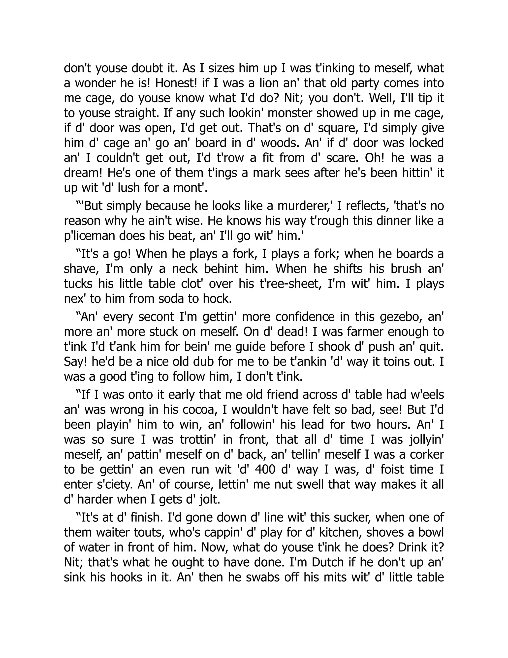 don't youse doubt it. As I sizes him up I was t'inking to meself, what
a wonder he is! Honest! if I was a lion an' that old party comes into
me cage, do youse know what I'd do? Nit; you don't. Well, I'll tip it
to youse straight. If any such lookin' monster showed up in me cage,
if d' door was open, I'd get out. That's on d' square, I'd simply give
him d' cage an' go an' board in d' woods. An' if d' door was locked
an' I couldn't get out, I'd t'row a fit from d' scare. Oh! he was a
dream! He's one of them t'ings a mark sees after he's been hittin' it
up wit 'd' lush for a mont'.
“'But simply because he looks like a murderer,' I reflects, 'that's no
reason why he ain't wise. He knows his way t'rough this dinner like a
p'liceman does his beat, an' I'll go wit' him.'
“It's a go! When he plays a fork, I plays a fork; when he boards a
shave, I'm only a neck behint him. When he shifts his brush an'
tucks his little table clot' over his t'ree-sheet, I'm wit' him. I plays
nex' to him from soda to hock.
“An' every secont I'm gettin' more confidence in this gezebo, an'
more an' more stuck on meself. On d' dead! I was farmer enough to
t'ink I'd t'ank him for bein' me guide before I shook d' push an' quit.
Say! he'd be a nice old dub for me to be t'ankin 'd' way it toins out. I
was a good t'ing to follow him, I don't t'ink.
“If I was onto it early that me old friend across d' table had w'eels
an' was wrong in his cocoa, I wouldn't have felt so bad, see! But I'd
been playin' him to win, an' followin' his lead for two hours. An' I
was so sure I was trottin' in front, that all d' time I was jollyin'
meself, an' pattin' meself on d' back, an' tellin' meself I was a corker
to be gettin' an even run wit 'd' 400 d' way I was, d' foist time I
enter s'ciety. An' of course, lettin' me nut swell that way makes it all
d' harder when I gets d' jolt.
“It's at d' finish. I'd gone down d' line wit' this sucker, when one of
them waiter touts, who's cappin' d' play for d' kitchen, shoves a bowl
of water in front of him. Now, what do youse t'ink he does? Drink it?
Nit; that's what he ought to have done. I'm Dutch if he don't up an'
sink his hooks in it. An' then he swabs off his mits wit' d' little table
 