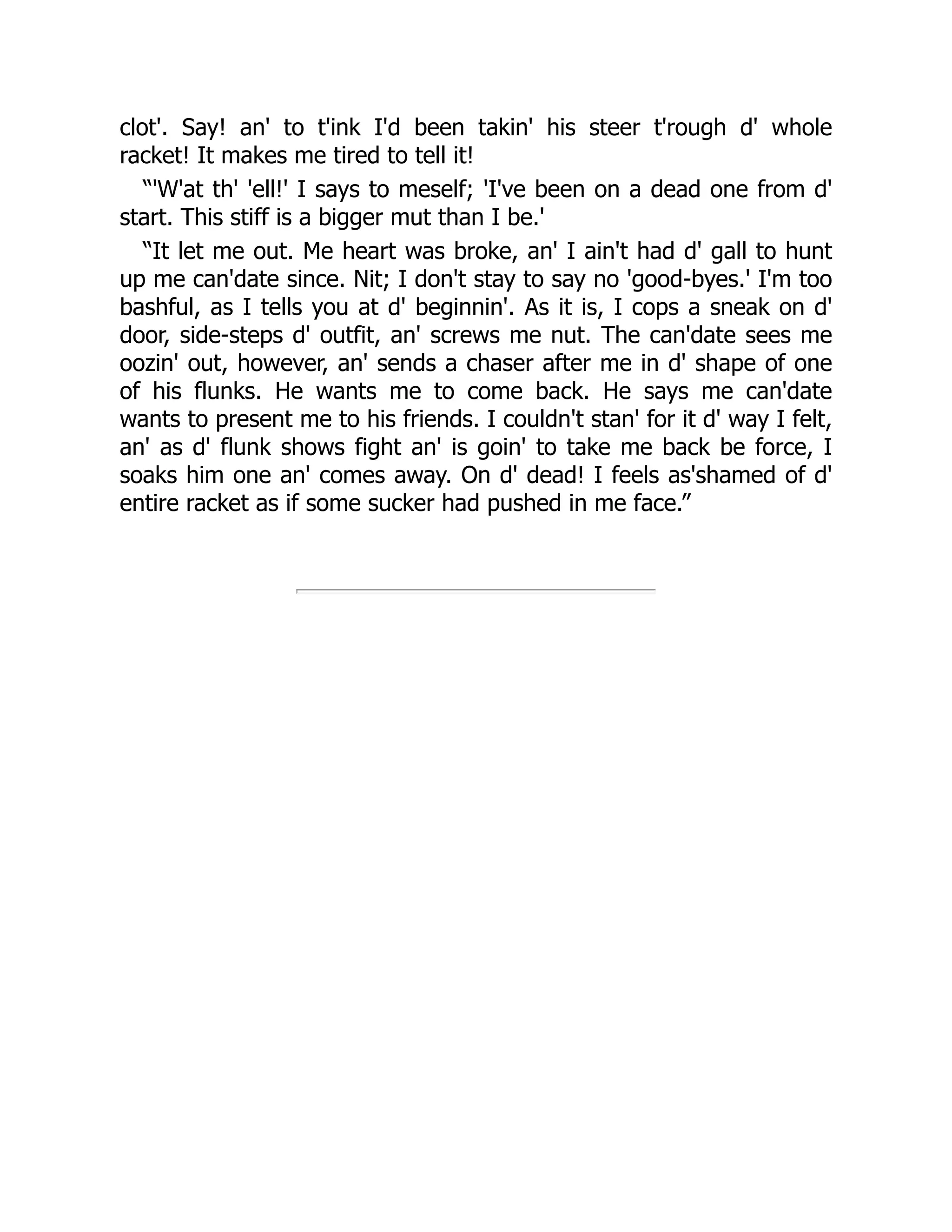 clot'. Say! an' to t'ink I'd been takin' his steer t'rough d' whole
racket! It makes me tired to tell it!
“'W'at th' 'ell!' I says to meself; 'I've been on a dead one from d'
start. This stiff is a bigger mut than I be.'
“It let me out. Me heart was broke, an' I ain't had d' gall to hunt
up me can'date since. Nit; I don't stay to say no 'good-byes.' I'm too
bashful, as I tells you at d' beginnin'. As it is, I cops a sneak on d'
door, side-steps d' outfit, an' screws me nut. The can'date sees me
oozin' out, however, an' sends a chaser after me in d' shape of one
of his flunks. He wants me to come back. He says me can'date
wants to present me to his friends. I couldn't stan' for it d' way I felt,
an' as d' flunk shows fight an' is goin' to take me back be force, I
soaks him one an' comes away. On d' dead! I feels as'shamed of d'
entire racket as if some sucker had pushed in me face.”
 