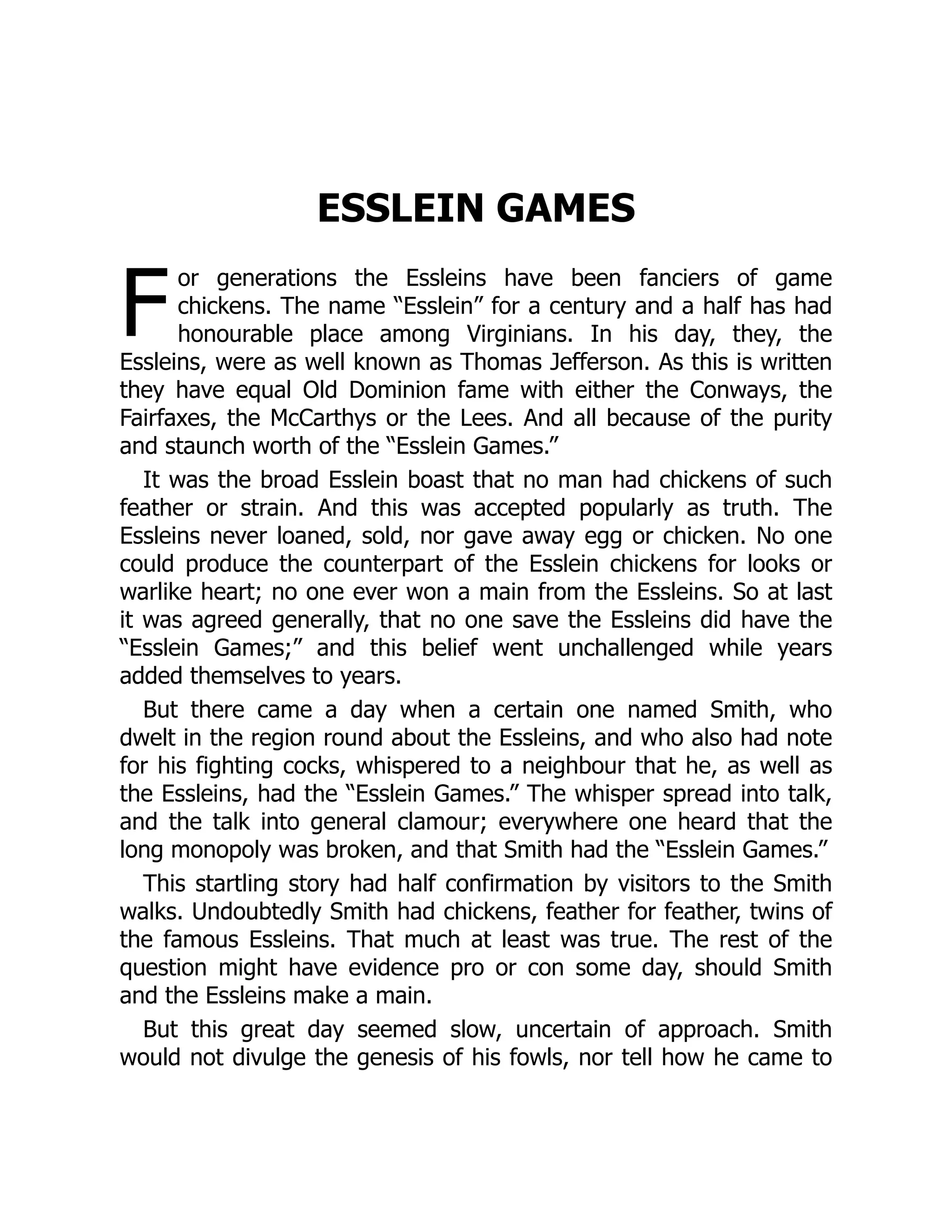 F
ESSLEIN GAMES
or generations the Essleins have been fanciers of game
chickens. The name “Esslein” for a century and a half has had
honourable place among Virginians. In his day, they, the
Essleins, were as well known as Thomas Jefferson. As this is written
they have equal Old Dominion fame with either the Conways, the
Fairfaxes, the McCarthys or the Lees. And all because of the purity
and staunch worth of the “Esslein Games.”
It was the broad Esslein boast that no man had chickens of such
feather or strain. And this was accepted popularly as truth. The
Essleins never loaned, sold, nor gave away egg or chicken. No one
could produce the counterpart of the Esslein chickens for looks or
warlike heart; no one ever won a main from the Essleins. So at last
it was agreed generally, that no one save the Essleins did have the
“Esslein Games;” and this belief went unchallenged while years
added themselves to years.
But there came a day when a certain one named Smith, who
dwelt in the region round about the Essleins, and who also had note
for his fighting cocks, whispered to a neighbour that he, as well as
the Essleins, had the “Esslein Games.” The whisper spread into talk,
and the talk into general clamour; everywhere one heard that the
long monopoly was broken, and that Smith had the “Esslein Games.”
This startling story had half confirmation by visitors to the Smith
walks. Undoubtedly Smith had chickens, feather for feather, twins of
the famous Essleins. That much at least was true. The rest of the
question might have evidence pro or con some day, should Smith
and the Essleins make a main.
But this great day seemed slow, uncertain of approach. Smith
would not divulge the genesis of his fowls, nor tell how he came to
 