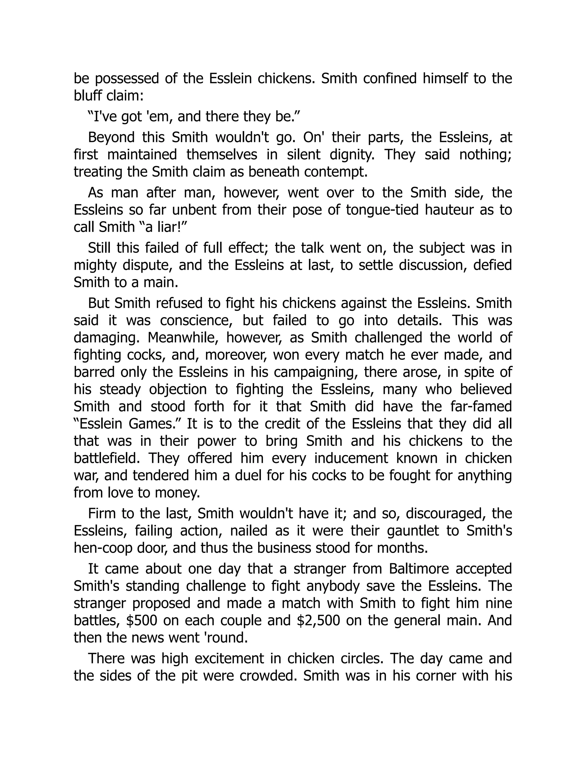 be possessed of the Esslein chickens. Smith confined himself to the
bluff claim:
“I've got 'em, and there they be.”
Beyond this Smith wouldn't go. On' their parts, the Essleins, at
first maintained themselves in silent dignity. They said nothing;
treating the Smith claim as beneath contempt.
As man after man, however, went over to the Smith side, the
Essleins so far unbent from their pose of tongue-tied hauteur as to
call Smith “a liar!”
Still this failed of full effect; the talk went on, the subject was in
mighty dispute, and the Essleins at last, to settle discussion, defied
Smith to a main.
But Smith refused to fight his chickens against the Essleins. Smith
said it was conscience, but failed to go into details. This was
damaging. Meanwhile, however, as Smith challenged the world of
fighting cocks, and, moreover, won every match he ever made, and
barred only the Essleins in his campaigning, there arose, in spite of
his steady objection to fighting the Essleins, many who believed
Smith and stood forth for it that Smith did have the far-famed
“Esslein Games.” It is to the credit of the Essleins that they did all
that was in their power to bring Smith and his chickens to the
battlefield. They offered him every inducement known in chicken
war, and tendered him a duel for his cocks to be fought for anything
from love to money.
Firm to the last, Smith wouldn't have it; and so, discouraged, the
Essleins, failing action, nailed as it were their gauntlet to Smith's
hen-coop door, and thus the business stood for months.
It came about one day that a stranger from Baltimore accepted
Smith's standing challenge to fight anybody save the Essleins. The
stranger proposed and made a match with Smith to fight him nine
battles, $500 on each couple and $2,500 on the general main. And
then the news went 'round.
There was high excitement in chicken circles. The day came and
the sides of the pit were crowded. Smith was in his corner with his
 