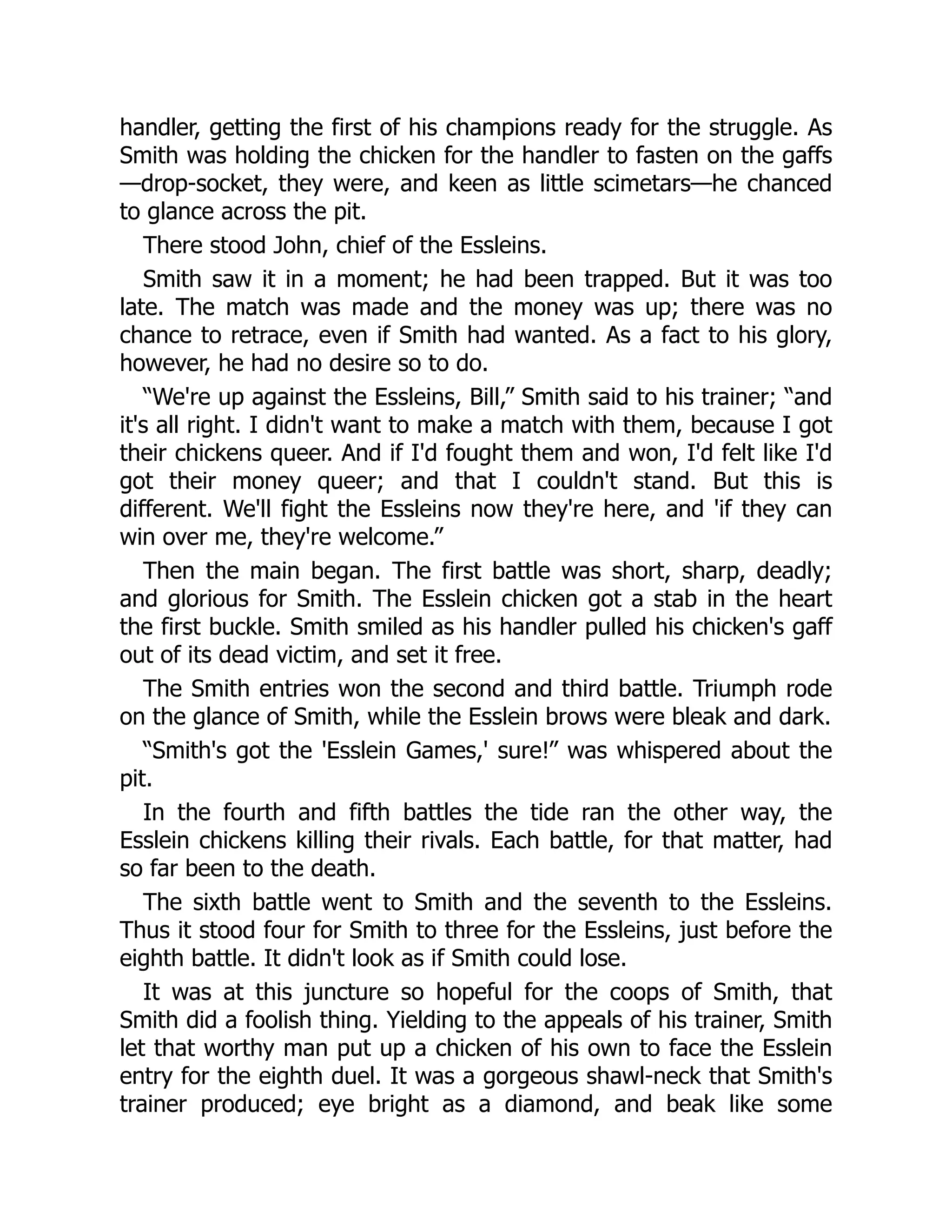 handler, getting the first of his champions ready for the struggle. As
Smith was holding the chicken for the handler to fasten on the gaffs
—drop-socket, they were, and keen as little scimetars—he chanced
to glance across the pit.
There stood John, chief of the Essleins.
Smith saw it in a moment; he had been trapped. But it was too
late. The match was made and the money was up; there was no
chance to retrace, even if Smith had wanted. As a fact to his glory,
however, he had no desire so to do.
“We're up against the Essleins, Bill,” Smith said to his trainer; “and
it's all right. I didn't want to make a match with them, because I got
their chickens queer. And if I'd fought them and won, I'd felt like I'd
got their money queer; and that I couldn't stand. But this is
different. We'll fight the Essleins now they're here, and 'if they can
win over me, they're welcome.”
Then the main began. The first battle was short, sharp, deadly;
and glorious for Smith. The Esslein chicken got a stab in the heart
the first buckle. Smith smiled as his handler pulled his chicken's gaff
out of its dead victim, and set it free.
The Smith entries won the second and third battle. Triumph rode
on the glance of Smith, while the Esslein brows were bleak and dark.
“Smith's got the 'Esslein Games,' sure!” was whispered about the
pit.
In the fourth and fifth battles the tide ran the other way, the
Esslein chickens killing their rivals. Each battle, for that matter, had
so far been to the death.
The sixth battle went to Smith and the seventh to the Essleins.
Thus it stood four for Smith to three for the Essleins, just before the
eighth battle. It didn't look as if Smith could lose.
It was at this juncture so hopeful for the coops of Smith, that
Smith did a foolish thing. Yielding to the appeals of his trainer, Smith
let that worthy man put up a chicken of his own to face the Esslein
entry for the eighth duel. It was a gorgeous shawl-neck that Smith's
trainer produced; eye bright as a diamond, and beak like some
 