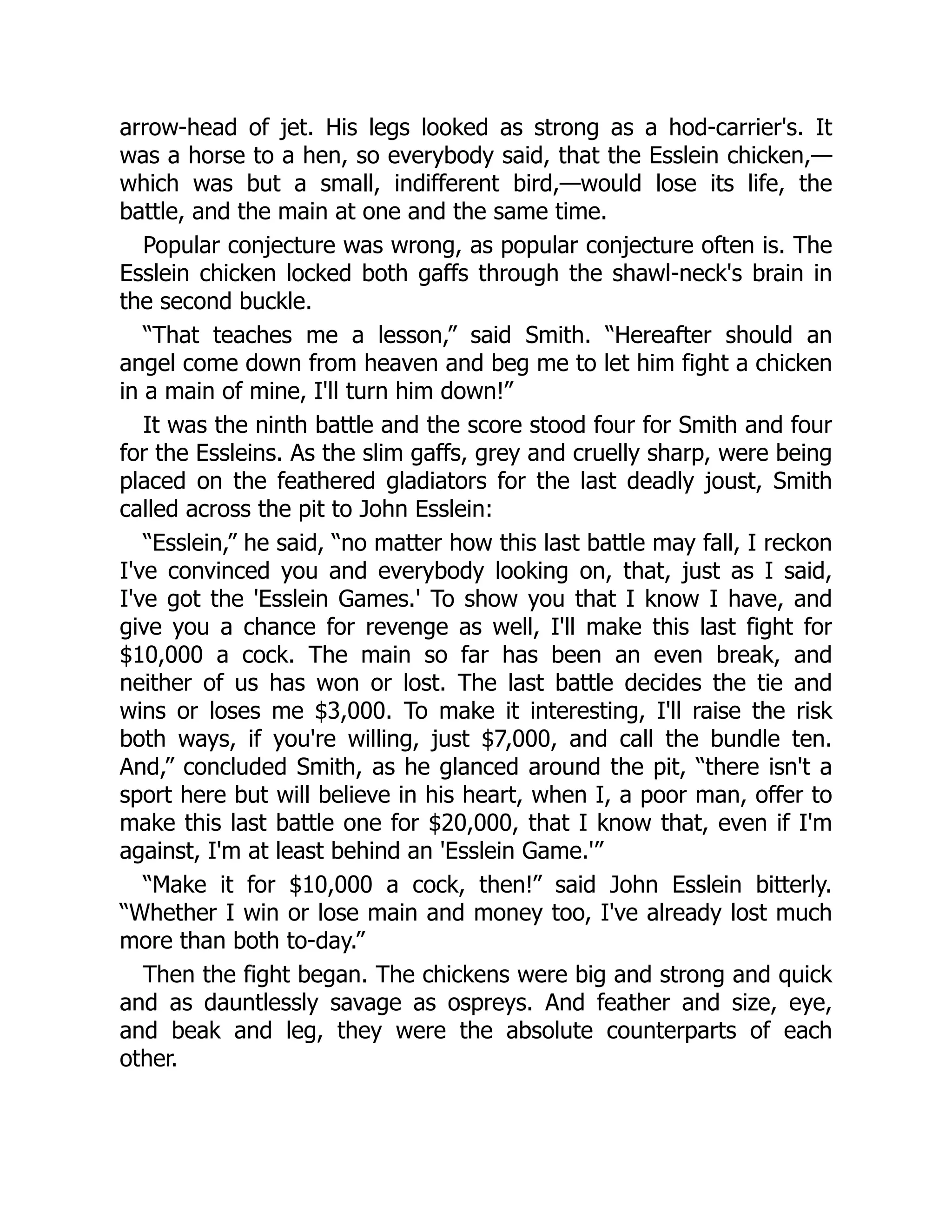 arrow-head of jet. His legs looked as strong as a hod-carrier's. It
was a horse to a hen, so everybody said, that the Esslein chicken,—
which was but a small, indifferent bird,—would lose its life, the
battle, and the main at one and the same time.
Popular conjecture was wrong, as popular conjecture often is. The
Esslein chicken locked both gaffs through the shawl-neck's brain in
the second buckle.
“That teaches me a lesson,” said Smith. “Hereafter should an
angel come down from heaven and beg me to let him fight a chicken
in a main of mine, I'll turn him down!”
It was the ninth battle and the score stood four for Smith and four
for the Essleins. As the slim gaffs, grey and cruelly sharp, were being
placed on the feathered gladiators for the last deadly joust, Smith
called across the pit to John Esslein:
“Esslein,” he said, “no matter how this last battle may fall, I reckon
I've convinced you and everybody looking on, that, just as I said,
I've got the 'Esslein Games.' To show you that I know I have, and
give you a chance for revenge as well, I'll make this last fight for
$10,000 a cock. The main so far has been an even break, and
neither of us has won or lost. The last battle decides the tie and
wins or loses me $3,000. To make it interesting, I'll raise the risk
both ways, if you're willing, just $7,000, and call the bundle ten.
And,” concluded Smith, as he glanced around the pit, “there isn't a
sport here but will believe in his heart, when I, a poor man, offer to
make this last battle one for $20,000, that I know that, even if I'm
against, I'm at least behind an 'Esslein Game.'”
“Make it for $10,000 a cock, then!” said John Esslein bitterly.
“Whether I win or lose main and money too, I've already lost much
more than both to-day.”
Then the fight began. The chickens were big and strong and quick
and as dauntlessly savage as ospreys. And feather and size, eye,
and beak and leg, they were the absolute counterparts of each
other.
 