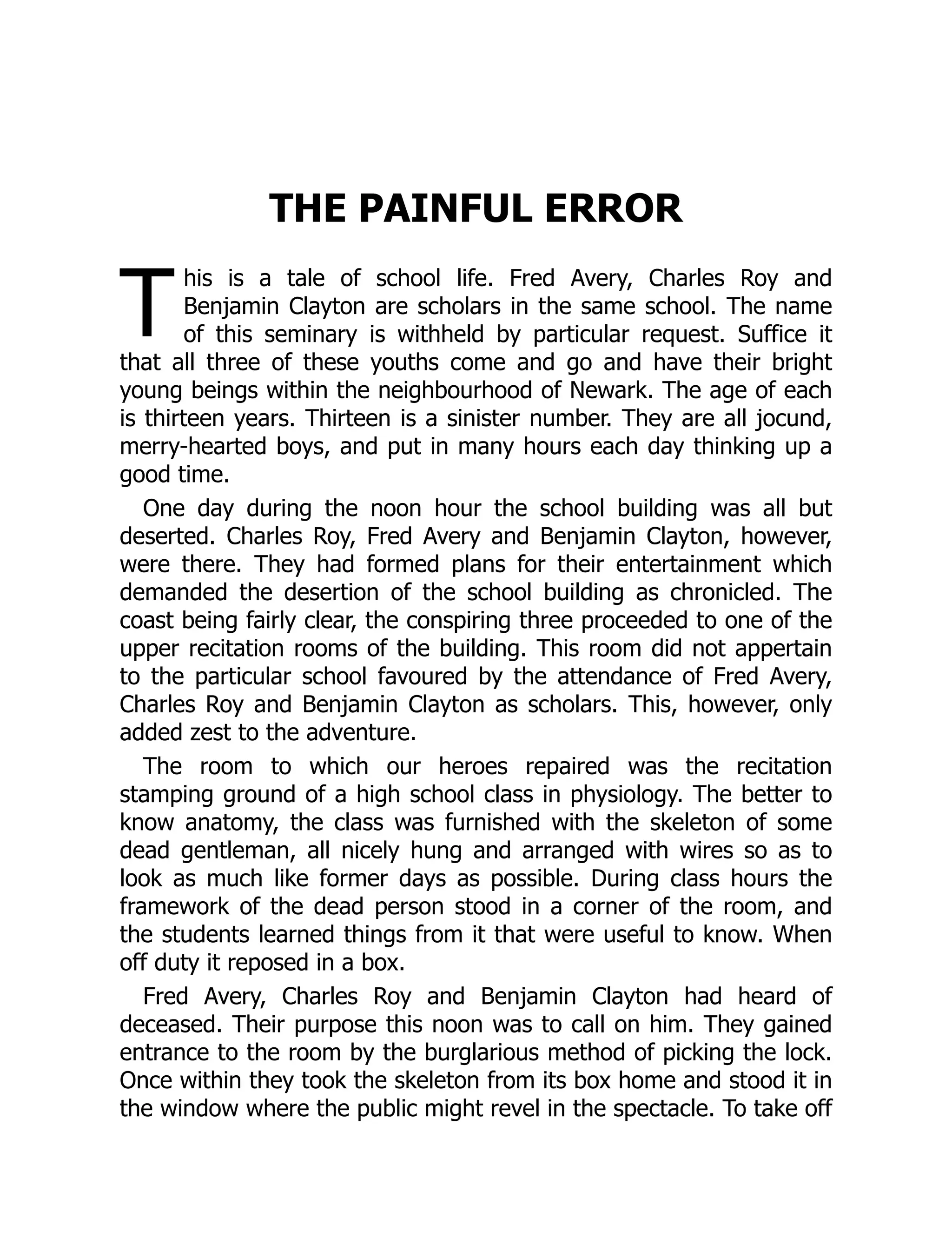 T
THE PAINFUL ERROR
his is a tale of school life. Fred Avery, Charles Roy and
Benjamin Clayton are scholars in the same school. The name
of this seminary is withheld by particular request. Suffice it
that all three of these youths come and go and have their bright
young beings within the neighbourhood of Newark. The age of each
is thirteen years. Thirteen is a sinister number. They are all jocund,
merry-hearted boys, and put in many hours each day thinking up a
good time.
One day during the noon hour the school building was all but
deserted. Charles Roy, Fred Avery and Benjamin Clayton, however,
were there. They had formed plans for their entertainment which
demanded the desertion of the school building as chronicled. The
coast being fairly clear, the conspiring three proceeded to one of the
upper recitation rooms of the building. This room did not appertain
to the particular school favoured by the attendance of Fred Avery,
Charles Roy and Benjamin Clayton as scholars. This, however, only
added zest to the adventure.
The room to which our heroes repaired was the recitation
stamping ground of a high school class in physiology. The better to
know anatomy, the class was furnished with the skeleton of some
dead gentleman, all nicely hung and arranged with wires so as to
look as much like former days as possible. During class hours the
framework of the dead person stood in a corner of the room, and
the students learned things from it that were useful to know. When
off duty it reposed in a box.
Fred Avery, Charles Roy and Benjamin Clayton had heard of
deceased. Their purpose this noon was to call on him. They gained
entrance to the room by the burglarious method of picking the lock.
Once within they took the skeleton from its box home and stood it in
the window where the public might revel in the spectacle. To take off
 