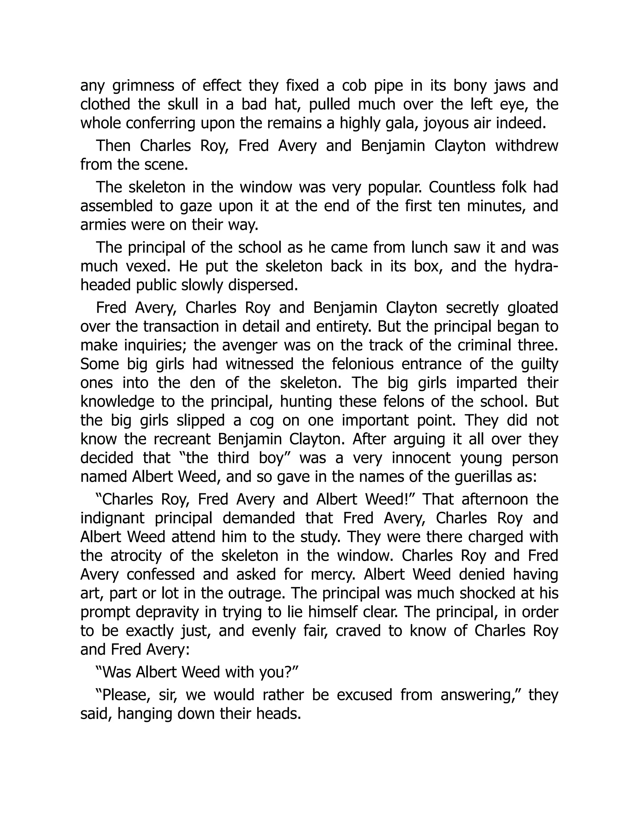 any grimness of effect they fixed a cob pipe in its bony jaws and
clothed the skull in a bad hat, pulled much over the left eye, the
whole conferring upon the remains a highly gala, joyous air indeed.
Then Charles Roy, Fred Avery and Benjamin Clayton withdrew
from the scene.
The skeleton in the window was very popular. Countless folk had
assembled to gaze upon it at the end of the first ten minutes, and
armies were on their way.
The principal of the school as he came from lunch saw it and was
much vexed. He put the skeleton back in its box, and the hydra-
headed public slowly dispersed.
Fred Avery, Charles Roy and Benjamin Clayton secretly gloated
over the transaction in detail and entirety. But the principal began to
make inquiries; the avenger was on the track of the criminal three.
Some big girls had witnessed the felonious entrance of the guilty
ones into the den of the skeleton. The big girls imparted their
knowledge to the principal, hunting these felons of the school. But
the big girls slipped a cog on one important point. They did not
know the recreant Benjamin Clayton. After arguing it all over they
decided that “the third boy” was a very innocent young person
named Albert Weed, and so gave in the names of the guerillas as:
“Charles Roy, Fred Avery and Albert Weed!” That afternoon the
indignant principal demanded that Fred Avery, Charles Roy and
Albert Weed attend him to the study. They were there charged with
the atrocity of the skeleton in the window. Charles Roy and Fred
Avery confessed and asked for mercy. Albert Weed denied having
art, part or lot in the outrage. The principal was much shocked at his
prompt depravity in trying to lie himself clear. The principal, in order
to be exactly just, and evenly fair, craved to know of Charles Roy
and Fred Avery:
“Was Albert Weed with you?”
“Please, sir, we would rather be excused from answering,” they
said, hanging down their heads.
 