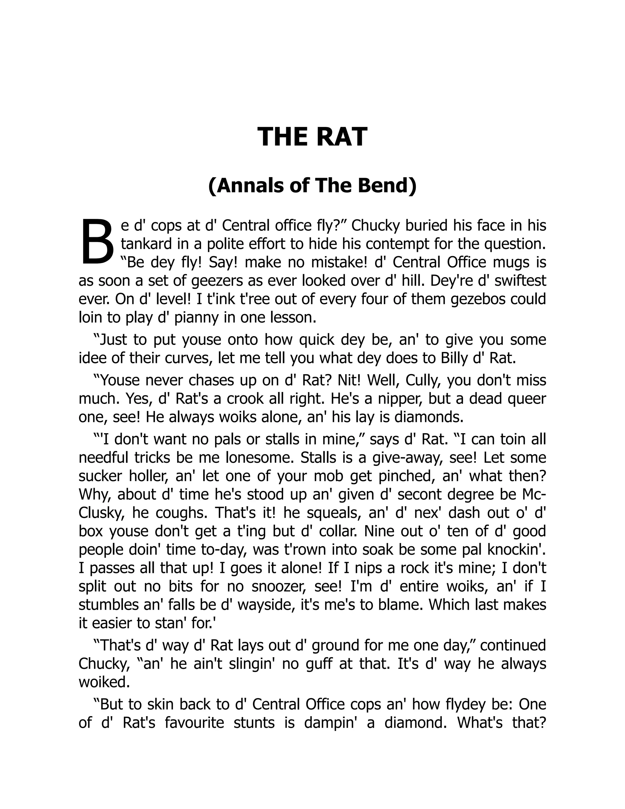 B
THE RAT
(Annals of The Bend)
e d' cops at d' Central office fly?” Chucky buried his face in his
tankard in a polite effort to hide his contempt for the question.
“Be dey fly! Say! make no mistake! d' Central Office mugs is
as soon a set of geezers as ever looked over d' hill. Dey're d' swiftest
ever. On d' level! I t'ink t'ree out of every four of them gezebos could
loin to play d' pianny in one lesson.
“Just to put youse onto how quick dey be, an' to give you some
idee of their curves, let me tell you what dey does to Billy d' Rat.
“Youse never chases up on d' Rat? Nit! Well, Cully, you don't miss
much. Yes, d' Rat's a crook all right. He's a nipper, but a dead queer
one, see! He always woiks alone, an' his lay is diamonds.
“'I don't want no pals or stalls in mine,” says d' Rat. “I can toin all
needful tricks be me lonesome. Stalls is a give-away, see! Let some
sucker holler, an' let one of your mob get pinched, an' what then?
Why, about d' time he's stood up an' given d' secont degree be Mc-
Clusky, he coughs. That's it! he squeals, an' d' nex' dash out o' d'
box youse don't get a t'ing but d' collar. Nine out o' ten of d' good
people doin' time to-day, was t'rown into soak be some pal knockin'.
I passes all that up! I goes it alone! If I nips a rock it's mine; I don't
split out no bits for no snoozer, see! I'm d' entire woiks, an' if I
stumbles an' falls be d' wayside, it's me's to blame. Which last makes
it easier to stan' for.'
“That's d' way d' Rat lays out d' ground for me one day,” continued
Chucky, “an' he ain't slingin' no guff at that. It's d' way he always
woiked.
“But to skin back to d' Central Office cops an' how flydey be: One
of d' Rat's favourite stunts is dampin' a diamond. What's that?
 