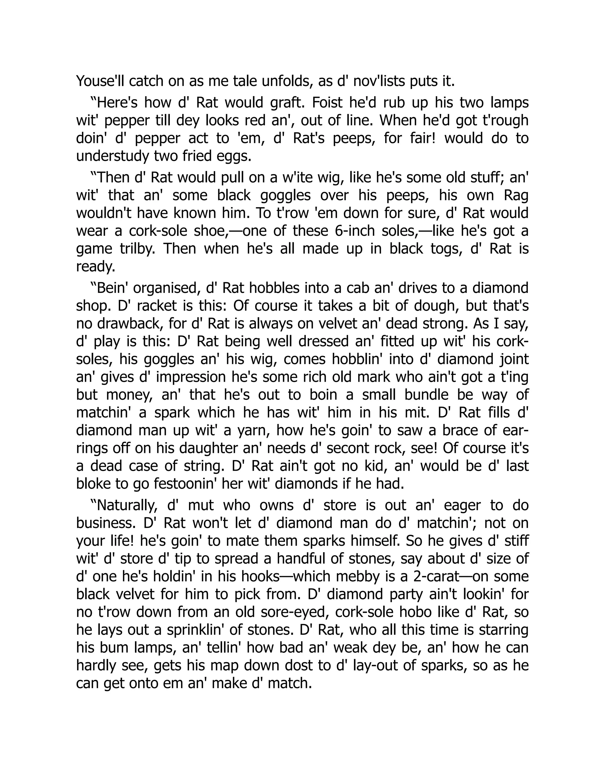 Youse'll catch on as me tale unfolds, as d' nov'lists puts it.
“Here's how d' Rat would graft. Foist he'd rub up his two lamps
wit' pepper till dey looks red an', out of line. When he'd got t'rough
doin' d' pepper act to 'em, d' Rat's peeps, for fair! would do to
understudy two fried eggs.
“Then d' Rat would pull on a w'ite wig, like he's some old stuff; an'
wit' that an' some black goggles over his peeps, his own Rag
wouldn't have known him. To t'row 'em down for sure, d' Rat would
wear a cork-sole shoe,—one of these 6-inch soles,—like he's got a
game trilby. Then when he's all made up in black togs, d' Rat is
ready.
“Bein' organised, d' Rat hobbles into a cab an' drives to a diamond
shop. D' racket is this: Of course it takes a bit of dough, but that's
no drawback, for d' Rat is always on velvet an' dead strong. As I say,
d' play is this: D' Rat being well dressed an' fitted up wit' his cork-
soles, his goggles an' his wig, comes hobblin' into d' diamond joint
an' gives d' impression he's some rich old mark who ain't got a t'ing
but money, an' that he's out to boin a small bundle be way of
matchin' a spark which he has wit' him in his mit. D' Rat fills d'
diamond man up wit' a yarn, how he's goin' to saw a brace of ear-
rings off on his daughter an' needs d' secont rock, see! Of course it's
a dead case of string. D' Rat ain't got no kid, an' would be d' last
bloke to go festoonin' her wit' diamonds if he had.
“Naturally, d' mut who owns d' store is out an' eager to do
business. D' Rat won't let d' diamond man do d' matchin'; not on
your life! he's goin' to mate them sparks himself. So he gives d' stiff
wit' d' store d' tip to spread a handful of stones, say about d' size of
d' one he's holdin' in his hooks—which mebby is a 2-carat—on some
black velvet for him to pick from. D' diamond party ain't lookin' for
no t'row down from an old sore-eyed, cork-sole hobo like d' Rat, so
he lays out a sprinklin' of stones. D' Rat, who all this time is starring
his bum lamps, an' tellin' how bad an' weak dey be, an' how he can
hardly see, gets his map down dost to d' lay-out of sparks, so as he
can get onto em an' make d' match.
 