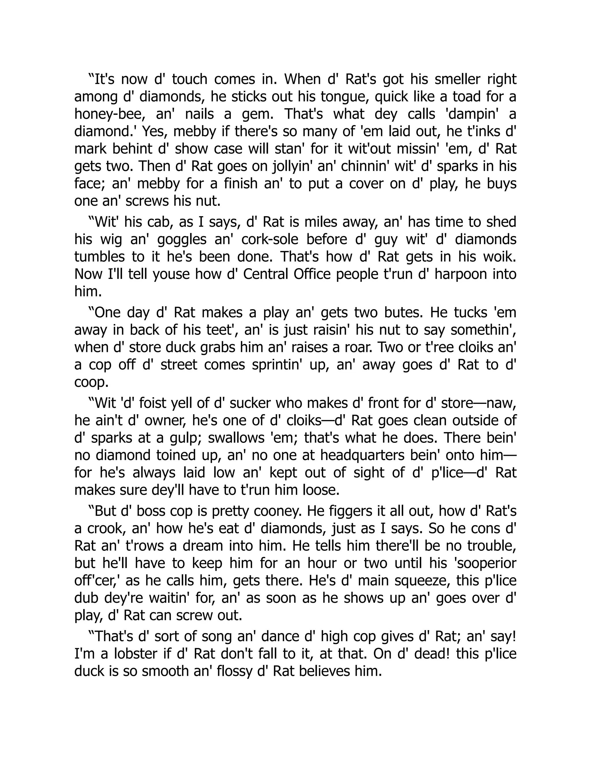 “It's now d' touch comes in. When d' Rat's got his smeller right
among d' diamonds, he sticks out his tongue, quick like a toad for a
honey-bee, an' nails a gem. That's what dey calls 'dampin' a
diamond.' Yes, mebby if there's so many of 'em laid out, he t'inks d'
mark behint d' show case will stan' for it wit'out missin' 'em, d' Rat
gets two. Then d' Rat goes on jollyin' an' chinnin' wit' d' sparks in his
face; an' mebby for a finish an' to put a cover on d' play, he buys
one an' screws his nut.
“Wit' his cab, as I says, d' Rat is miles away, an' has time to shed
his wig an' goggles an' cork-sole before d' guy wit' d' diamonds
tumbles to it he's been done. That's how d' Rat gets in his woik.
Now I'll tell youse how d' Central Office people t'run d' harpoon into
him.
“One day d' Rat makes a play an' gets two butes. He tucks 'em
away in back of his teet', an' is just raisin' his nut to say somethin',
when d' store duck grabs him an' raises a roar. Two or t'ree cloiks an'
a cop off d' street comes sprintin' up, an' away goes d' Rat to d'
coop.
“Wit 'd' foist yell of d' sucker who makes d' front for d' store—naw,
he ain't d' owner, he's one of d' cloiks—d' Rat goes clean outside of
d' sparks at a gulp; swallows 'em; that's what he does. There bein'
no diamond toined up, an' no one at headquarters bein' onto him—
for he's always laid low an' kept out of sight of d' p'lice—d' Rat
makes sure dey'll have to t'run him loose.
“But d' boss cop is pretty cooney. He figgers it all out, how d' Rat's
a crook, an' how he's eat d' diamonds, just as I says. So he cons d'
Rat an' t'rows a dream into him. He tells him there'll be no trouble,
but he'll have to keep him for an hour or two until his 'sooperior
off'cer,' as he calls him, gets there. He's d' main squeeze, this p'lice
dub dey're waitin' for, an' as soon as he shows up an' goes over d'
play, d' Rat can screw out.
“That's d' sort of song an' dance d' high cop gives d' Rat; an' say!
I'm a lobster if d' Rat don't fall to it, at that. On d' dead! this p'lice
duck is so smooth an' flossy d' Rat believes him.
 
