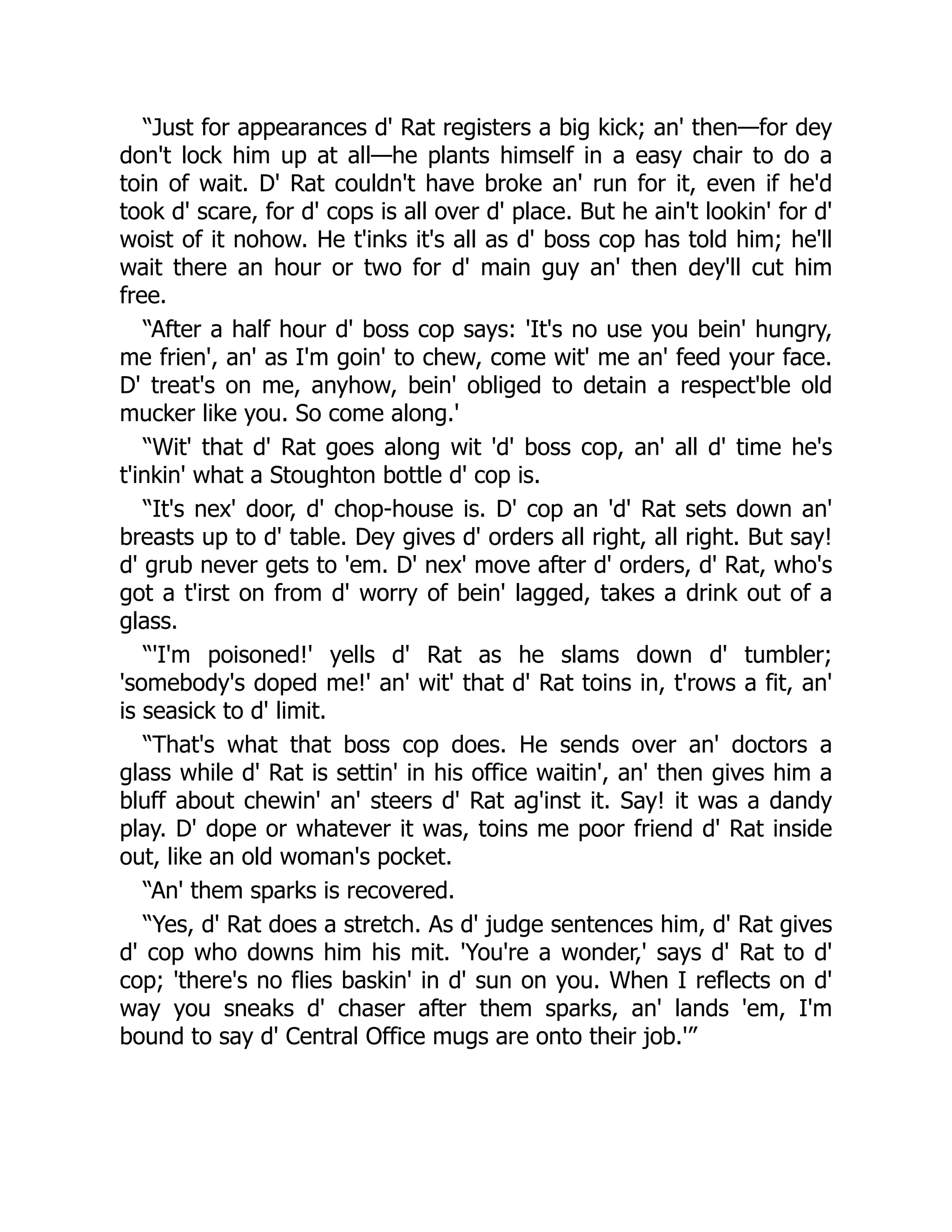 “Just for appearances d' Rat registers a big kick; an' then—for dey
don't lock him up at all—he plants himself in a easy chair to do a
toin of wait. D' Rat couldn't have broke an' run for it, even if he'd
took d' scare, for d' cops is all over d' place. But he ain't lookin' for d'
woist of it nohow. He t'inks it's all as d' boss cop has told him; he'll
wait there an hour or two for d' main guy an' then dey'll cut him
free.
“After a half hour d' boss cop says: 'It's no use you bein' hungry,
me frien', an' as I'm goin' to chew, come wit' me an' feed your face.
D' treat's on me, anyhow, bein' obliged to detain a respect'ble old
mucker like you. So come along.'
“Wit' that d' Rat goes along wit 'd' boss cop, an' all d' time he's
t'inkin' what a Stoughton bottle d' cop is.
“It's nex' door, d' chop-house is. D' cop an 'd' Rat sets down an'
breasts up to d' table. Dey gives d' orders all right, all right. But say!
d' grub never gets to 'em. D' nex' move after d' orders, d' Rat, who's
got a t'irst on from d' worry of bein' lagged, takes a drink out of a
glass.
“'I'm poisoned!' yells d' Rat as he slams down d' tumbler;
'somebody's doped me!' an' wit' that d' Rat toins in, t'rows a fit, an'
is seasick to d' limit.
“That's what that boss cop does. He sends over an' doctors a
glass while d' Rat is settin' in his office waitin', an' then gives him a
bluff about chewin' an' steers d' Rat ag'inst it. Say! it was a dandy
play. D' dope or whatever it was, toins me poor friend d' Rat inside
out, like an old woman's pocket.
“An' them sparks is recovered.
“Yes, d' Rat does a stretch. As d' judge sentences him, d' Rat gives
d' cop who downs him his mit. 'You're a wonder,' says d' Rat to d'
cop; 'there's no flies baskin' in d' sun on you. When I reflects on d'
way you sneaks d' chaser after them sparks, an' lands 'em, I'm
bound to say d' Central Office mugs are onto their job.'”
 