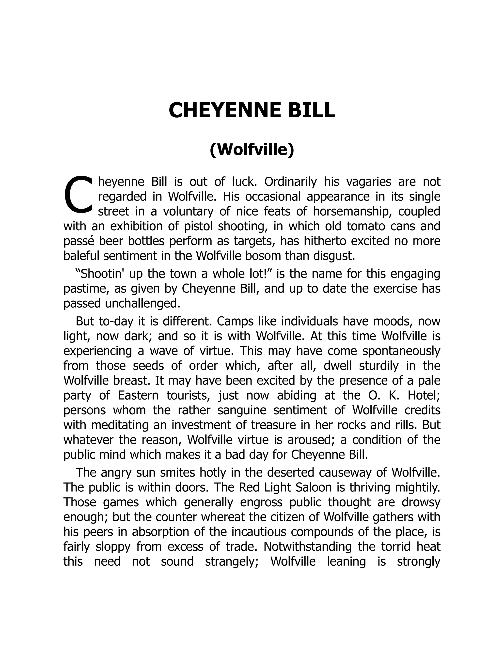 C
CHEYENNE BILL
(Wolfville)
heyenne Bill is out of luck. Ordinarily his vagaries are not
regarded in Wolfville. His occasional appearance in its single
street in a voluntary of nice feats of horsemanship, coupled
with an exhibition of pistol shooting, in which old tomato cans and
passé beer bottles perform as targets, has hitherto excited no more
baleful sentiment in the Wolfville bosom than disgust.
“Shootin' up the town a whole lot!” is the name for this engaging
pastime, as given by Cheyenne Bill, and up to date the exercise has
passed unchallenged.
But to-day it is different. Camps like individuals have moods, now
light, now dark; and so it is with Wolfville. At this time Wolfville is
experiencing a wave of virtue. This may have come spontaneously
from those seeds of order which, after all, dwell sturdily in the
Wolfville breast. It may have been excited by the presence of a pale
party of Eastern tourists, just now abiding at the O. K. Hotel;
persons whom the rather sanguine sentiment of Wolfville credits
with meditating an investment of treasure in her rocks and rills. But
whatever the reason, Wolfville virtue is aroused; a condition of the
public mind which makes it a bad day for Cheyenne Bill.
The angry sun smites hotly in the deserted causeway of Wolfville.
The public is within doors. The Red Light Saloon is thriving mightily.
Those games which generally engross public thought are drowsy
enough; but the counter whereat the citizen of Wolfville gathers with
his peers in absorption of the incautious compounds of the place, is
fairly sloppy from excess of trade. Notwithstanding the torrid heat
this need not sound strangely; Wolfville leaning is strongly
 