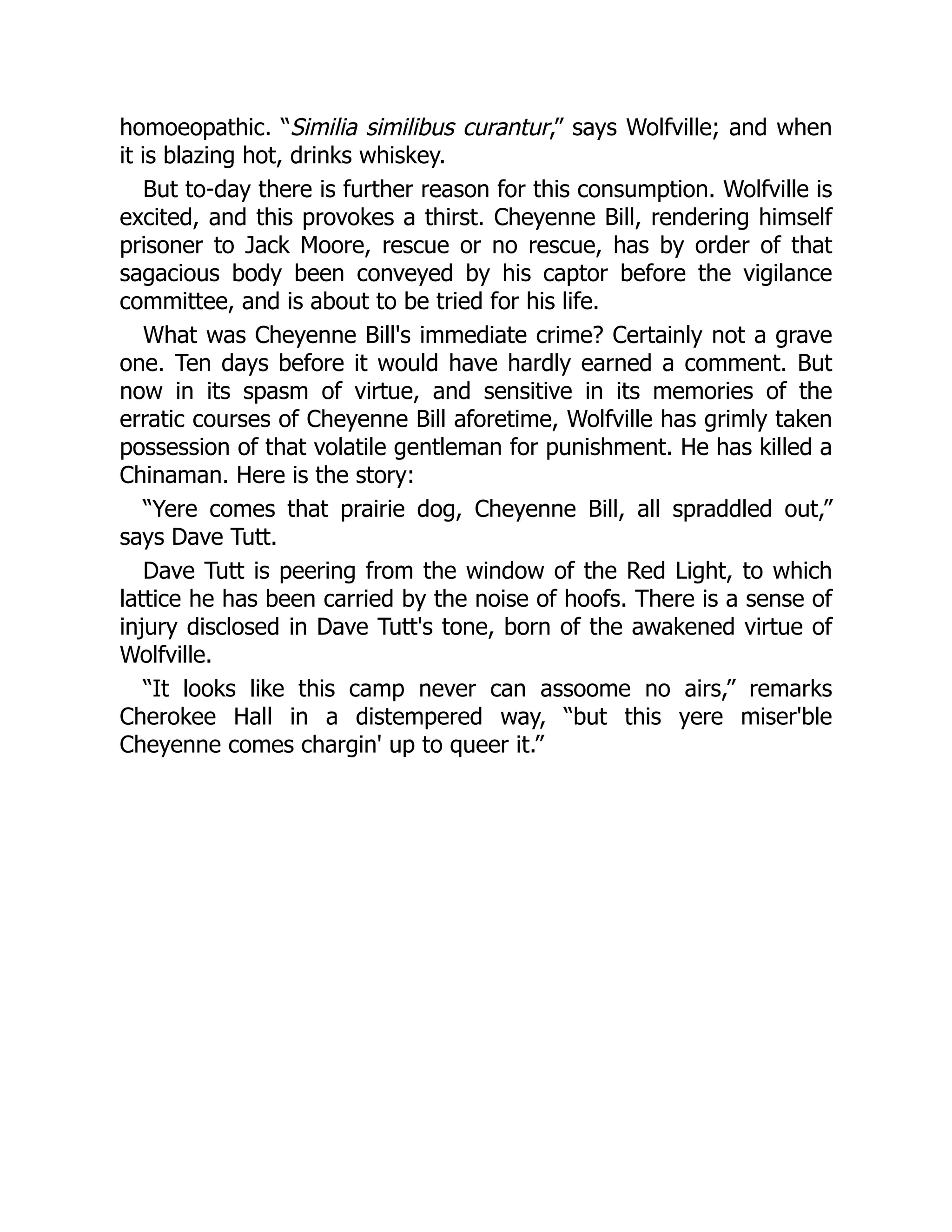 homoeopathic. “Similia similibus curantur,” says Wolfville; and when
it is blazing hot, drinks whiskey.
But to-day there is further reason for this consumption. Wolfville is
excited, and this provokes a thirst. Cheyenne Bill, rendering himself
prisoner to Jack Moore, rescue or no rescue, has by order of that
sagacious body been conveyed by his captor before the vigilance
committee, and is about to be tried for his life.
What was Cheyenne Bill's immediate crime? Certainly not a grave
one. Ten days before it would have hardly earned a comment. But
now in its spasm of virtue, and sensitive in its memories of the
erratic courses of Cheyenne Bill aforetime, Wolfville has grimly taken
possession of that volatile gentleman for punishment. He has killed a
Chinaman. Here is the story:
“Yere comes that prairie dog, Cheyenne Bill, all spraddled out,”
says Dave Tutt.
Dave Tutt is peering from the window of the Red Light, to which
lattice he has been carried by the noise of hoofs. There is a sense of
injury disclosed in Dave Tutt's tone, born of the awakened virtue of
Wolfville.
“It looks like this camp never can assoome no airs,” remarks
Cherokee Hall in a distempered way, “but this yere miser'ble
Cheyenne comes chargin' up to queer it.”
 