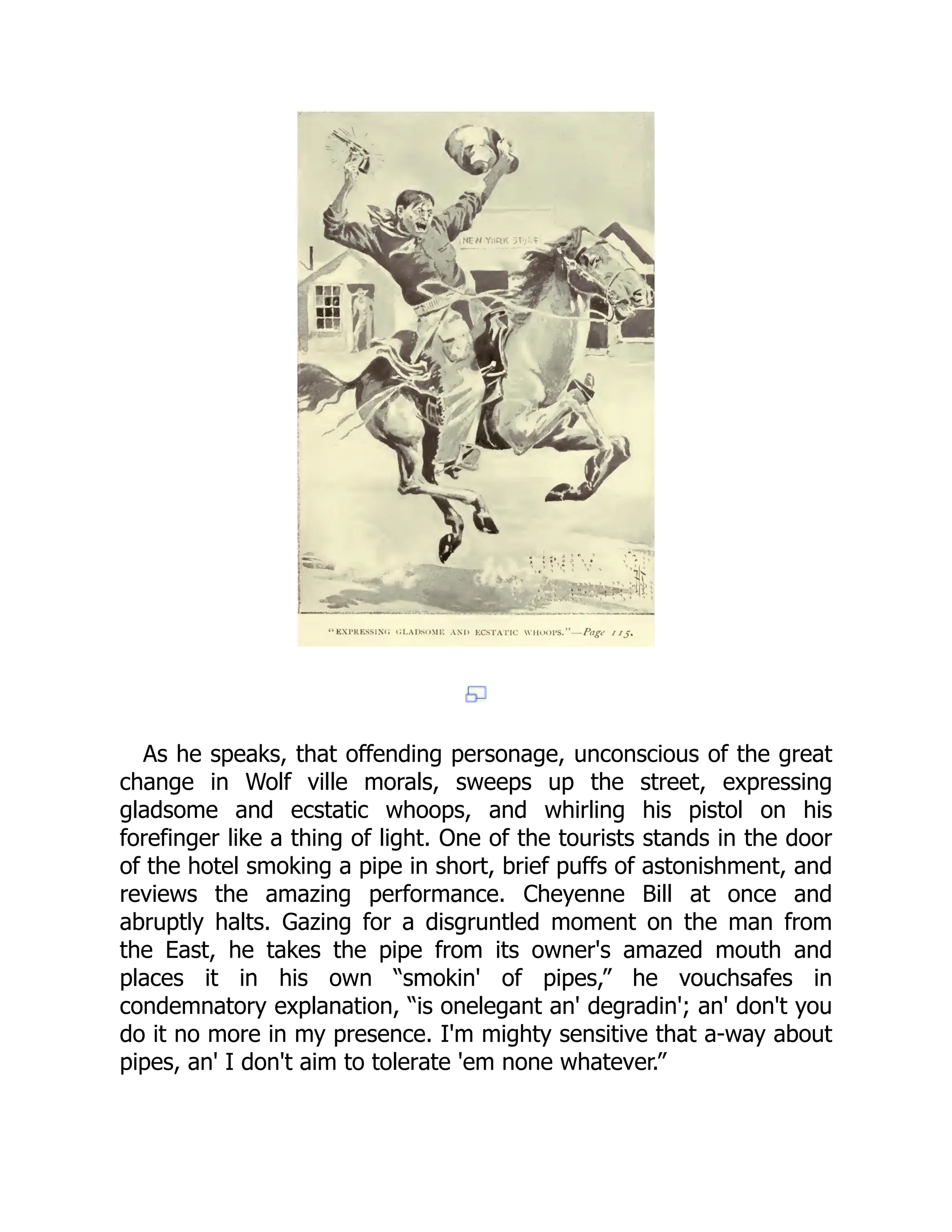As he speaks, that offending personage, unconscious of the great
change in Wolf ville morals, sweeps up the street, expressing
gladsome and ecstatic whoops, and whirling his pistol on his
forefinger like a thing of light. One of the tourists stands in the door
of the hotel smoking a pipe in short, brief puffs of astonishment, and
reviews the amazing performance. Cheyenne Bill at once and
abruptly halts. Gazing for a disgruntled moment on the man from
the East, he takes the pipe from its owner's amazed mouth and
places it in his own “smokin' of pipes,” he vouchsafes in
condemnatory explanation, “is onelegant an' degradin'; an' don't you
do it no more in my presence. I'm mighty sensitive that a-way about
pipes, an' I don't aim to tolerate 'em none whatever.”
 