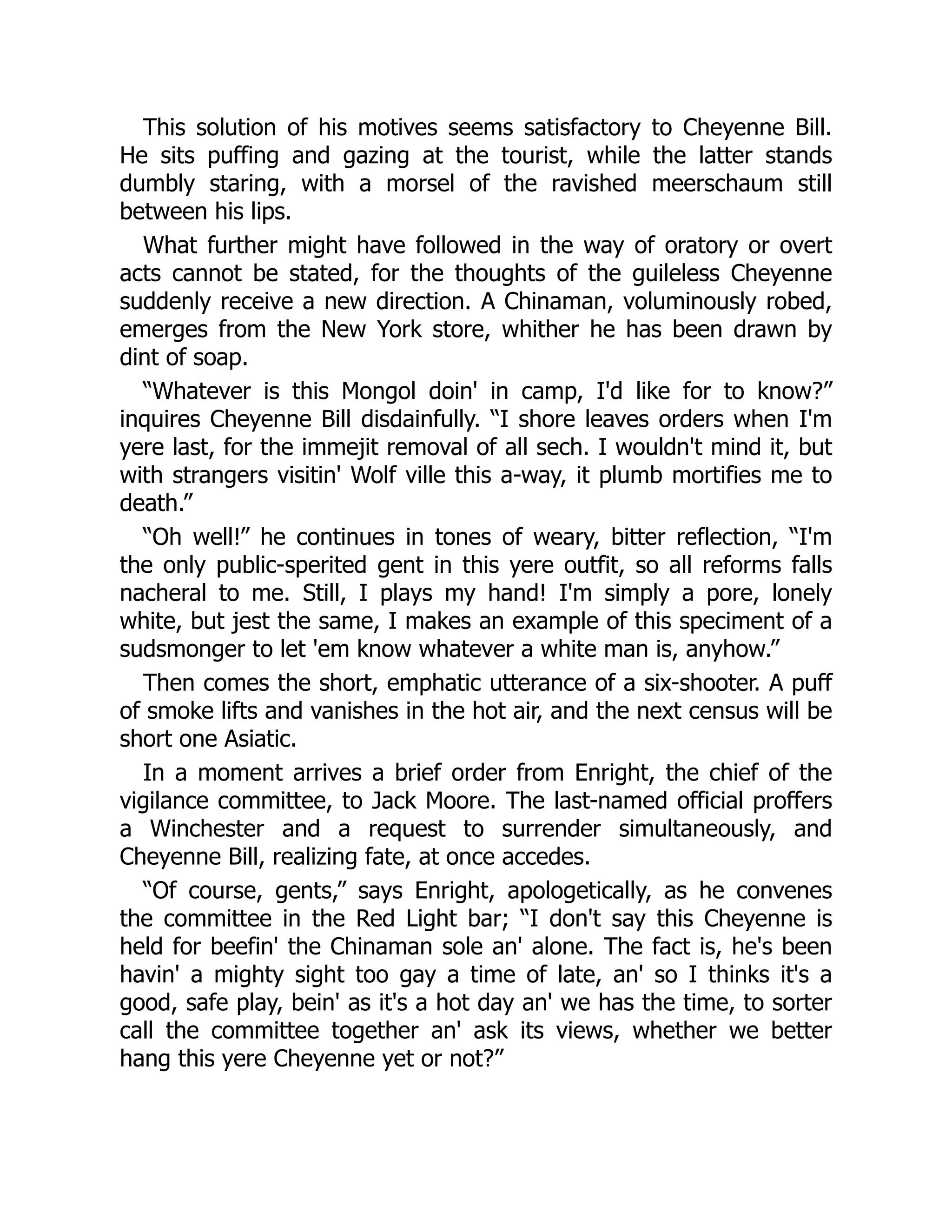 This solution of his motives seems satisfactory to Cheyenne Bill.
He sits puffing and gazing at the tourist, while the latter stands
dumbly staring, with a morsel of the ravished meerschaum still
between his lips.
What further might have followed in the way of oratory or overt
acts cannot be stated, for the thoughts of the guileless Cheyenne
suddenly receive a new direction. A Chinaman, voluminously robed,
emerges from the New York store, whither he has been drawn by
dint of soap.
“Whatever is this Mongol doin' in camp, I'd like for to know?”
inquires Cheyenne Bill disdainfully. “I shore leaves orders when I'm
yere last, for the immejit removal of all sech. I wouldn't mind it, but
with strangers visitin' Wolf ville this a-way, it plumb mortifies me to
death.”
“Oh well!” he continues in tones of weary, bitter reflection, “I'm
the only public-sperited gent in this yere outfit, so all reforms falls
nacheral to me. Still, I plays my hand! I'm simply a pore, lonely
white, but jest the same, I makes an example of this speciment of a
sudsmonger to let 'em know whatever a white man is, anyhow.”
Then comes the short, emphatic utterance of a six-shooter. A puff
of smoke lifts and vanishes in the hot air, and the next census will be
short one Asiatic.
In a moment arrives a brief order from Enright, the chief of the
vigilance committee, to Jack Moore. The last-named official proffers
a Winchester and a request to surrender simultaneously, and
Cheyenne Bill, realizing fate, at once accedes.
“Of course, gents,” says Enright, apologetically, as he convenes
the committee in the Red Light bar; “I don't say this Cheyenne is
held for beefin' the Chinaman sole an' alone. The fact is, he's been
havin' a mighty sight too gay a time of late, an' so I thinks it's a
good, safe play, bein' as it's a hot day an' we has the time, to sorter
call the committee together an' ask its views, whether we better
hang this yere Cheyenne yet or not?”
 