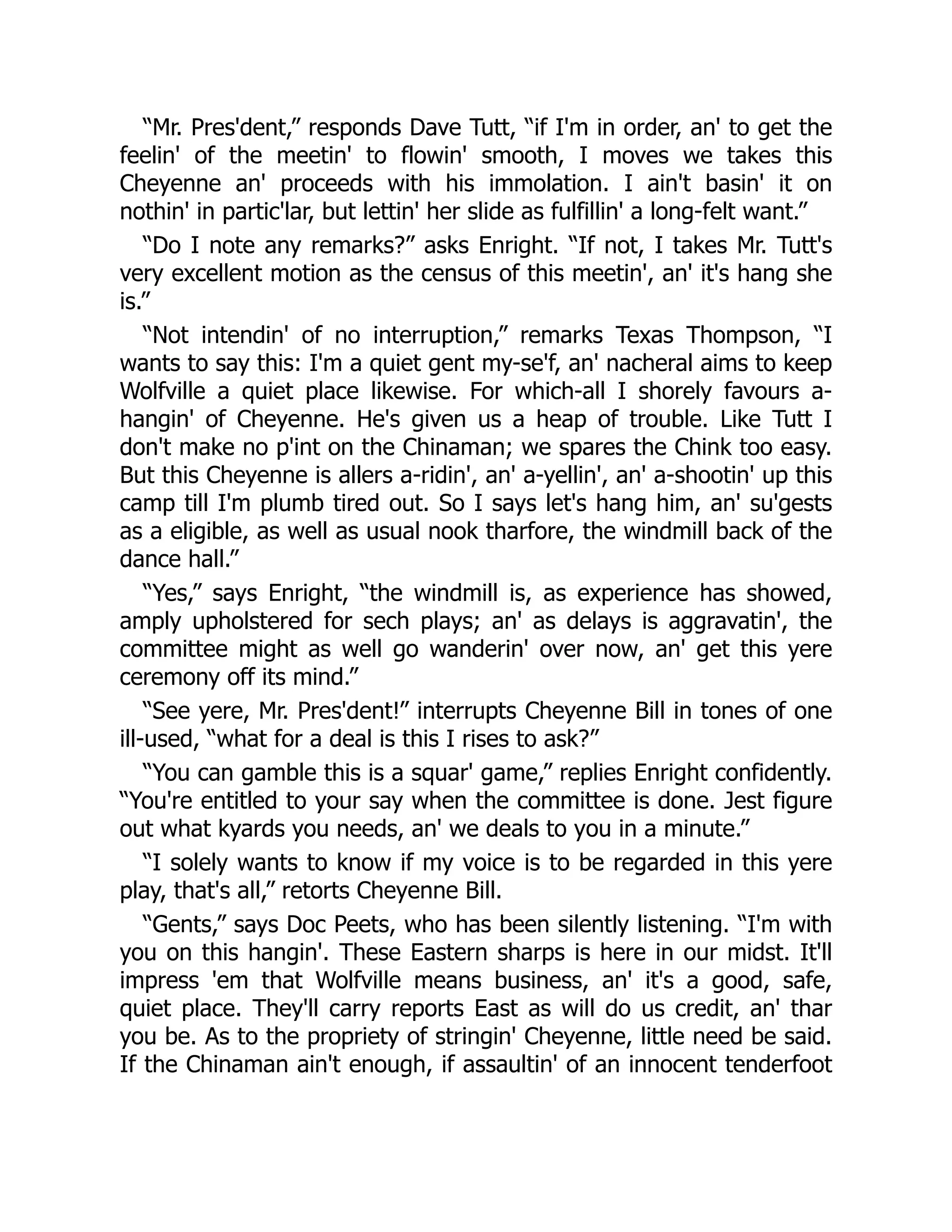 “Mr. Pres'dent,” responds Dave Tutt, “if I'm in order, an' to get the
feelin' of the meetin' to flowin' smooth, I moves we takes this
Cheyenne an' proceeds with his immolation. I ain't basin' it on
nothin' in partic'lar, but lettin' her slide as fulfillin' a long-felt want.”
“Do I note any remarks?” asks Enright. “If not, I takes Mr. Tutt's
very excellent motion as the census of this meetin', an' it's hang she
is.”
“Not intendin' of no interruption,” remarks Texas Thompson, “I
wants to say this: I'm a quiet gent my-se'f, an' nacheral aims to keep
Wolfville a quiet place likewise. For which-all I shorely favours a-
hangin' of Cheyenne. He's given us a heap of trouble. Like Tutt I
don't make no p'int on the Chinaman; we spares the Chink too easy.
But this Cheyenne is allers a-ridin', an' a-yellin', an' a-shootin' up this
camp till I'm plumb tired out. So I says let's hang him, an' su'gests
as a eligible, as well as usual nook tharfore, the windmill back of the
dance hall.”
“Yes,” says Enright, “the windmill is, as experience has showed,
amply upholstered for sech plays; an' as delays is aggravatin', the
committee might as well go wanderin' over now, an' get this yere
ceremony off its mind.”
“See yere, Mr. Pres'dent!” interrupts Cheyenne Bill in tones of one
ill-used, “what for a deal is this I rises to ask?”
“You can gamble this is a squar' game,” replies Enright confidently.
“You're entitled to your say when the committee is done. Jest figure
out what kyards you needs, an' we deals to you in a minute.”
“I solely wants to know if my voice is to be regarded in this yere
play, that's all,” retorts Cheyenne Bill.
“Gents,” says Doc Peets, who has been silently listening. “I'm with
you on this hangin'. These Eastern sharps is here in our midst. It'll
impress 'em that Wolfville means business, an' it's a good, safe,
quiet place. They'll carry reports East as will do us credit, an' thar
you be. As to the propriety of stringin' Cheyenne, little need be said.
If the Chinaman ain't enough, if assaultin' of an innocent tenderfoot
 