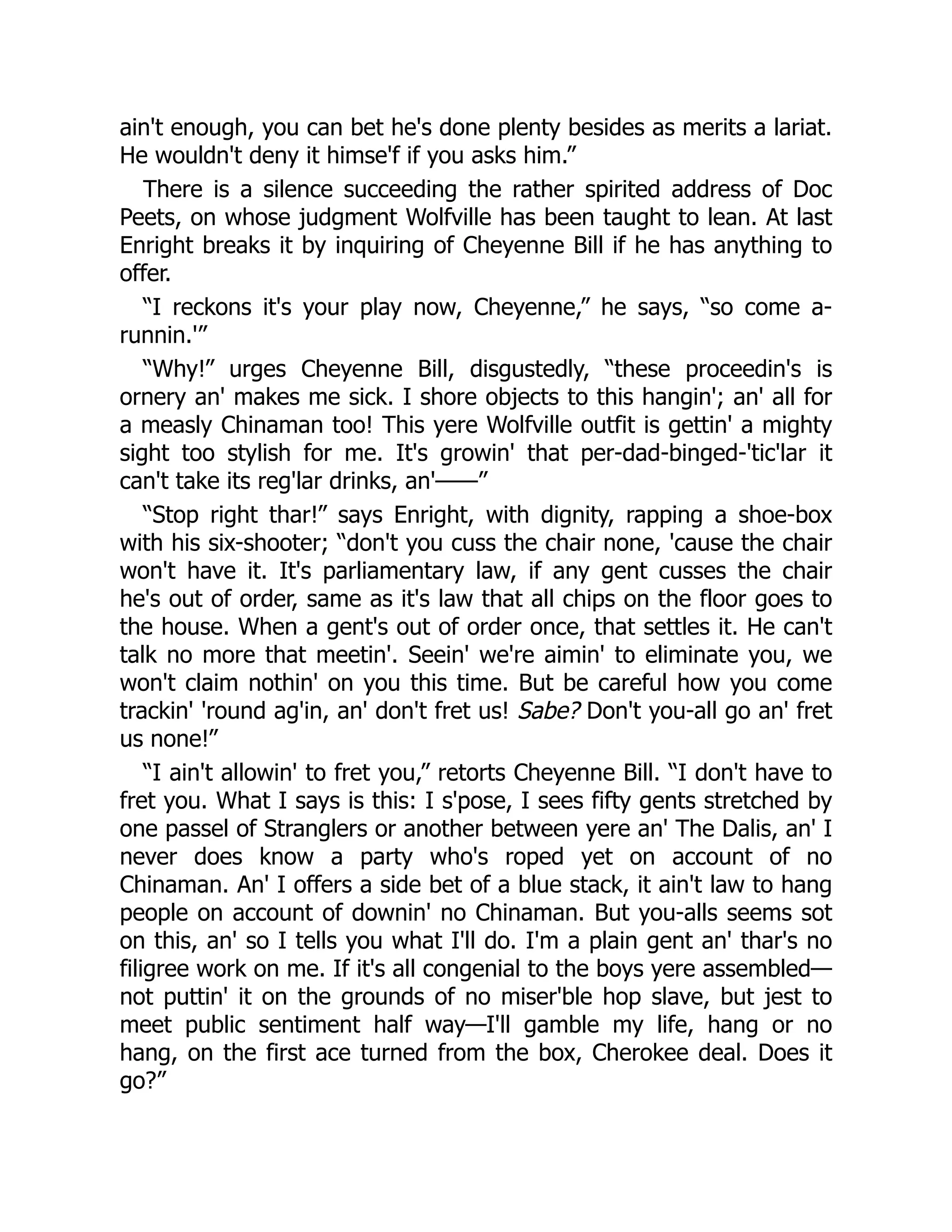 ain't enough, you can bet he's done plenty besides as merits a lariat.
He wouldn't deny it himse'f if you asks him.”
There is a silence succeeding the rather spirited address of Doc
Peets, on whose judgment Wolfville has been taught to lean. At last
Enright breaks it by inquiring of Cheyenne Bill if he has anything to
offer.
“I reckons it's your play now, Cheyenne,” he says, “so come a-
runnin.'”
“Why!” urges Cheyenne Bill, disgustedly, “these proceedin's is
ornery an' makes me sick. I shore objects to this hangin'; an' all for
a measly Chinaman too! This yere Wolfville outfit is gettin' a mighty
sight too stylish for me. It's growin' that per-dad-binged-'tic'lar it
can't take its reg'lar drinks, an'——”
“Stop right thar!” says Enright, with dignity, rapping a shoe-box
with his six-shooter; “don't you cuss the chair none, 'cause the chair
won't have it. It's parliamentary law, if any gent cusses the chair
he's out of order, same as it's law that all chips on the floor goes to
the house. When a gent's out of order once, that settles it. He can't
talk no more that meetin'. Seein' we're aimin' to eliminate you, we
won't claim nothin' on you this time. But be careful how you come
trackin' 'round ag'in, an' don't fret us! Sabe? Don't you-all go an' fret
us none!”
“I ain't allowin' to fret you,” retorts Cheyenne Bill. “I don't have to
fret you. What I says is this: I s'pose, I sees fifty gents stretched by
one passel of Stranglers or another between yere an' The Dalis, an' I
never does know a party who's roped yet on account of no
Chinaman. An' I offers a side bet of a blue stack, it ain't law to hang
people on account of downin' no Chinaman. But you-alls seems sot
on this, an' so I tells you what I'll do. I'm a plain gent an' thar's no
filigree work on me. If it's all congenial to the boys yere assembled—
not puttin' it on the grounds of no miser'ble hop slave, but jest to
meet public sentiment half way—I'll gamble my life, hang or no
hang, on the first ace turned from the box, Cherokee deal. Does it
go?”
 