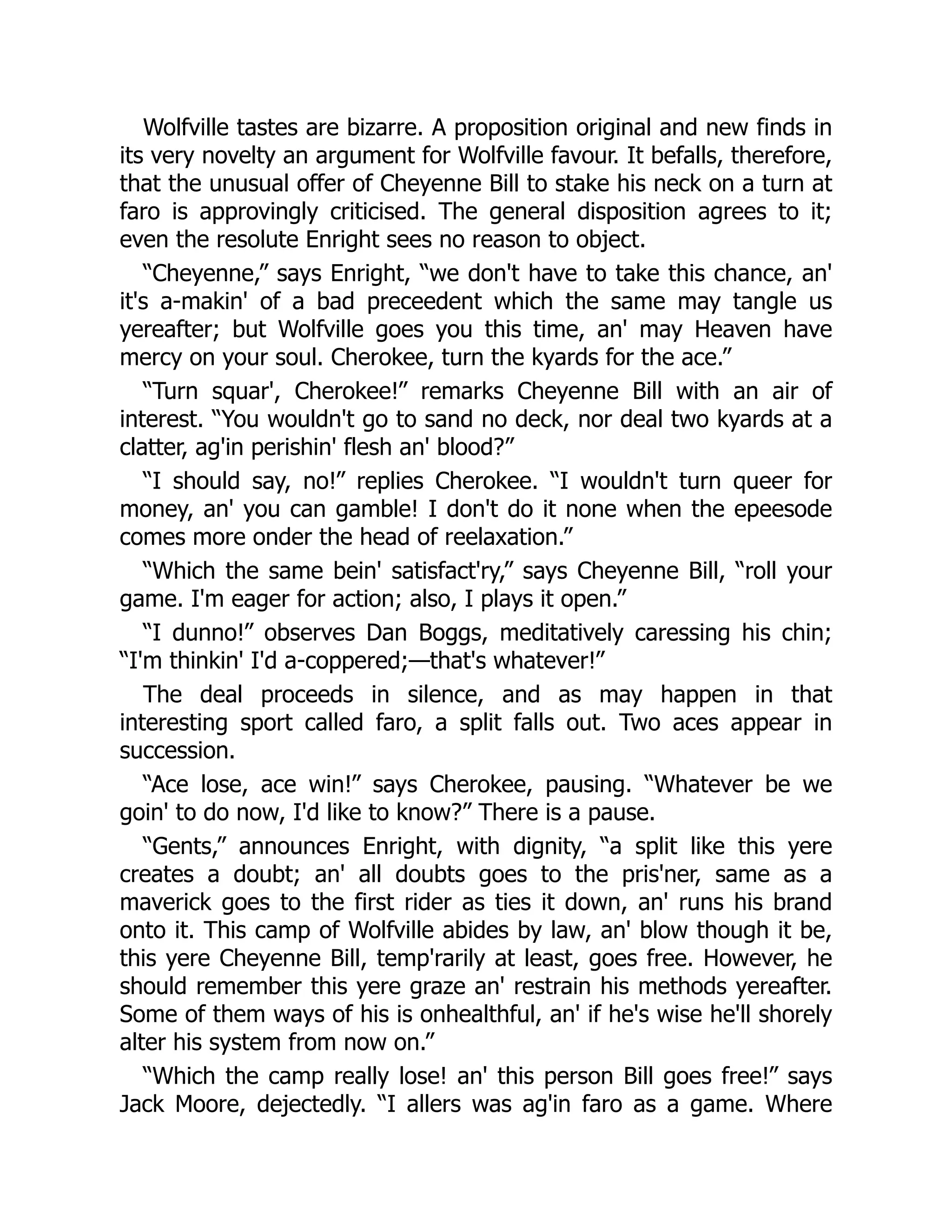 Wolfville tastes are bizarre. A proposition original and new finds in
its very novelty an argument for Wolfville favour. It befalls, therefore,
that the unusual offer of Cheyenne Bill to stake his neck on a turn at
faro is approvingly criticised. The general disposition agrees to it;
even the resolute Enright sees no reason to object.
“Cheyenne,” says Enright, “we don't have to take this chance, an'
it's a-makin' of a bad preceedent which the same may tangle us
yereafter; but Wolfville goes you this time, an' may Heaven have
mercy on your soul. Cherokee, turn the kyards for the ace.”
“Turn squar', Cherokee!” remarks Cheyenne Bill with an air of
interest. “You wouldn't go to sand no deck, nor deal two kyards at a
clatter, ag'in perishin' flesh an' blood?”
“I should say, no!” replies Cherokee. “I wouldn't turn queer for
money, an' you can gamble! I don't do it none when the epeesode
comes more onder the head of reelaxation.”
“Which the same bein' satisfact'ry,” says Cheyenne Bill, “roll your
game. I'm eager for action; also, I plays it open.”
“I dunno!” observes Dan Boggs, meditatively caressing his chin;
“I'm thinkin' I'd a-coppered;—that's whatever!”
The deal proceeds in silence, and as may happen in that
interesting sport called faro, a split falls out. Two aces appear in
succession.
“Ace lose, ace win!” says Cherokee, pausing. “Whatever be we
goin' to do now, I'd like to know?” There is a pause.
“Gents,” announces Enright, with dignity, “a split like this yere
creates a doubt; an' all doubts goes to the pris'ner, same as a
maverick goes to the first rider as ties it down, an' runs his brand
onto it. This camp of Wolfville abides by law, an' blow though it be,
this yere Cheyenne Bill, temp'rarily at least, goes free. However, he
should remember this yere graze an' restrain his methods yereafter.
Some of them ways of his is onhealthful, an' if he's wise he'll shorely
alter his system from now on.”
“Which the camp really lose! an' this person Bill goes free!” says
Jack Moore, dejectedly. “I allers was ag'in faro as a game. Where
 