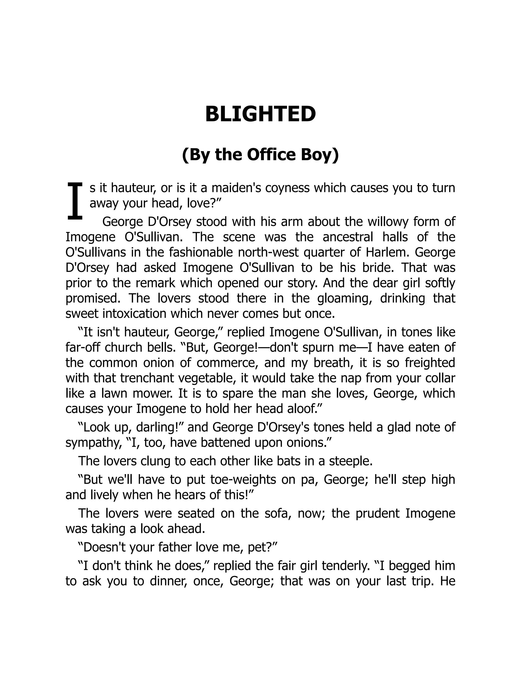 I
BLIGHTED
(By the Office Boy)
s it hauteur, or is it a maiden's coyness which causes you to turn
away your head, love?”
George D'Orsey stood with his arm about the willowy form of
Imogene O'Sullivan. The scene was the ancestral halls of the
O'Sullivans in the fashionable north-west quarter of Harlem. George
D'Orsey had asked Imogene O'Sullivan to be his bride. That was
prior to the remark which opened our story. And the dear girl softly
promised. The lovers stood there in the gloaming, drinking that
sweet intoxication which never comes but once.
“It isn't hauteur, George,” replied Imogene O'Sullivan, in tones like
far-off church bells. “But, George!—don't spurn me—I have eaten of
the common onion of commerce, and my breath, it is so freighted
with that trenchant vegetable, it would take the nap from your collar
like a lawn mower. It is to spare the man she loves, George, which
causes your Imogene to hold her head aloof.”
“Look up, darling!” and George D'Orsey's tones held a glad note of
sympathy, “I, too, have battened upon onions.”
The lovers clung to each other like bats in a steeple.
“But we'll have to put toe-weights on pa, George; he'll step high
and lively when he hears of this!”
The lovers were seated on the sofa, now; the prudent Imogene
was taking a look ahead.
“Doesn't your father love me, pet?”
“I don't think he does,” replied the fair girl tenderly. “I begged him
to ask you to dinner, once, George; that was on your last trip. He
 