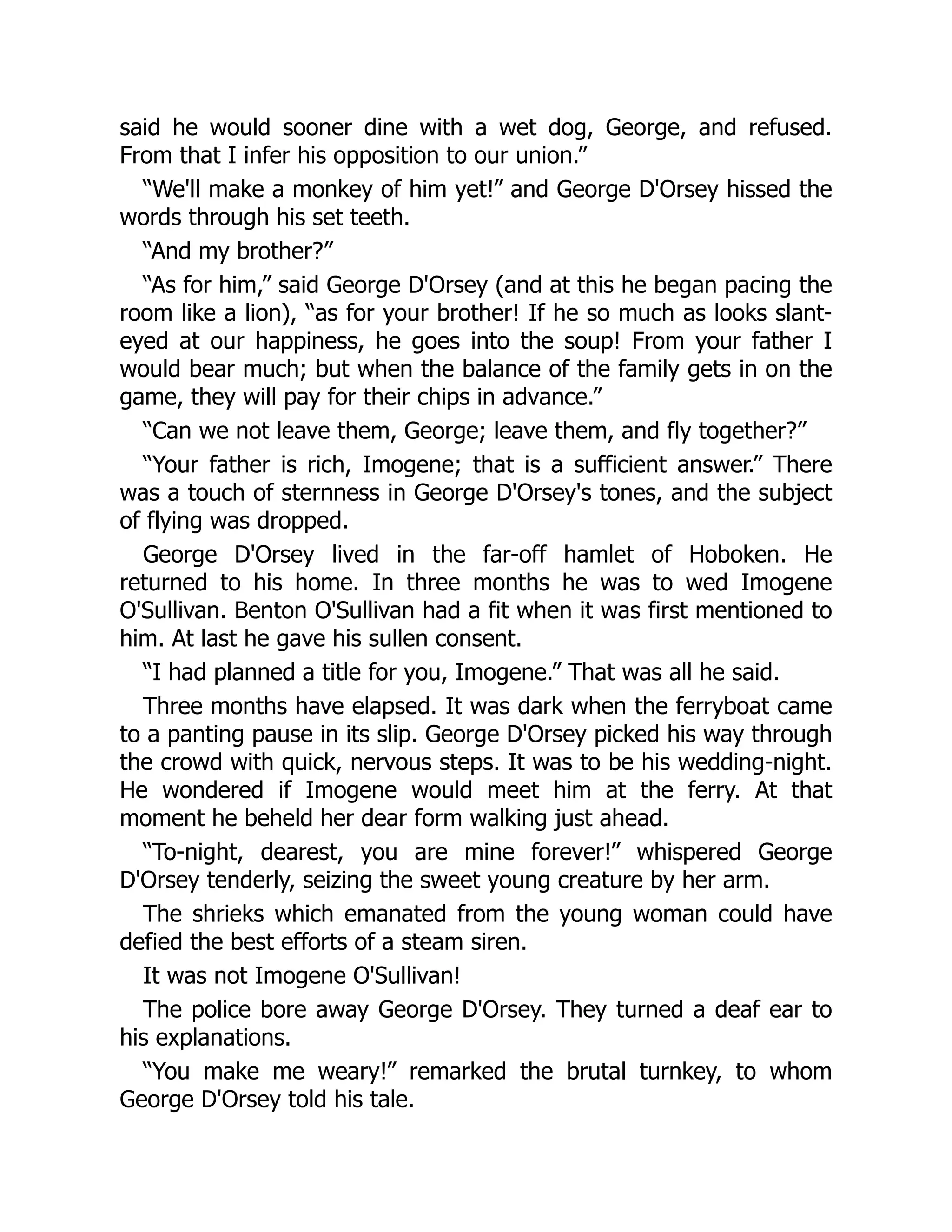 said he would sooner dine with a wet dog, George, and refused.
From that I infer his opposition to our union.”
“We'll make a monkey of him yet!” and George D'Orsey hissed the
words through his set teeth.
“And my brother?”
“As for him,” said George D'Orsey (and at this he began pacing the
room like a lion), “as for your brother! If he so much as looks slant-
eyed at our happiness, he goes into the soup! From your father I
would bear much; but when the balance of the family gets in on the
game, they will pay for their chips in advance.”
“Can we not leave them, George; leave them, and fly together?”
“Your father is rich, Imogene; that is a sufficient answer.” There
was a touch of sternness in George D'Orsey's tones, and the subject
of flying was dropped.
George D'Orsey lived in the far-off hamlet of Hoboken. He
returned to his home. In three months he was to wed Imogene
O'Sullivan. Benton O'Sullivan had a fit when it was first mentioned to
him. At last he gave his sullen consent.
“I had planned a title for you, Imogene.” That was all he said.
Three months have elapsed. It was dark when the ferryboat came
to a panting pause in its slip. George D'Orsey picked his way through
the crowd with quick, nervous steps. It was to be his wedding-night.
He wondered if Imogene would meet him at the ferry. At that
moment he beheld her dear form walking just ahead.
“To-night, dearest, you are mine forever!” whispered George
D'Orsey tenderly, seizing the sweet young creature by her arm.
The shrieks which emanated from the young woman could have
defied the best efforts of a steam siren.
It was not Imogene O'Sullivan!
The police bore away George D'Orsey. They turned a deaf ear to
his explanations.
“You make me weary!” remarked the brutal turnkey, to whom
George D'Orsey told his tale.
 