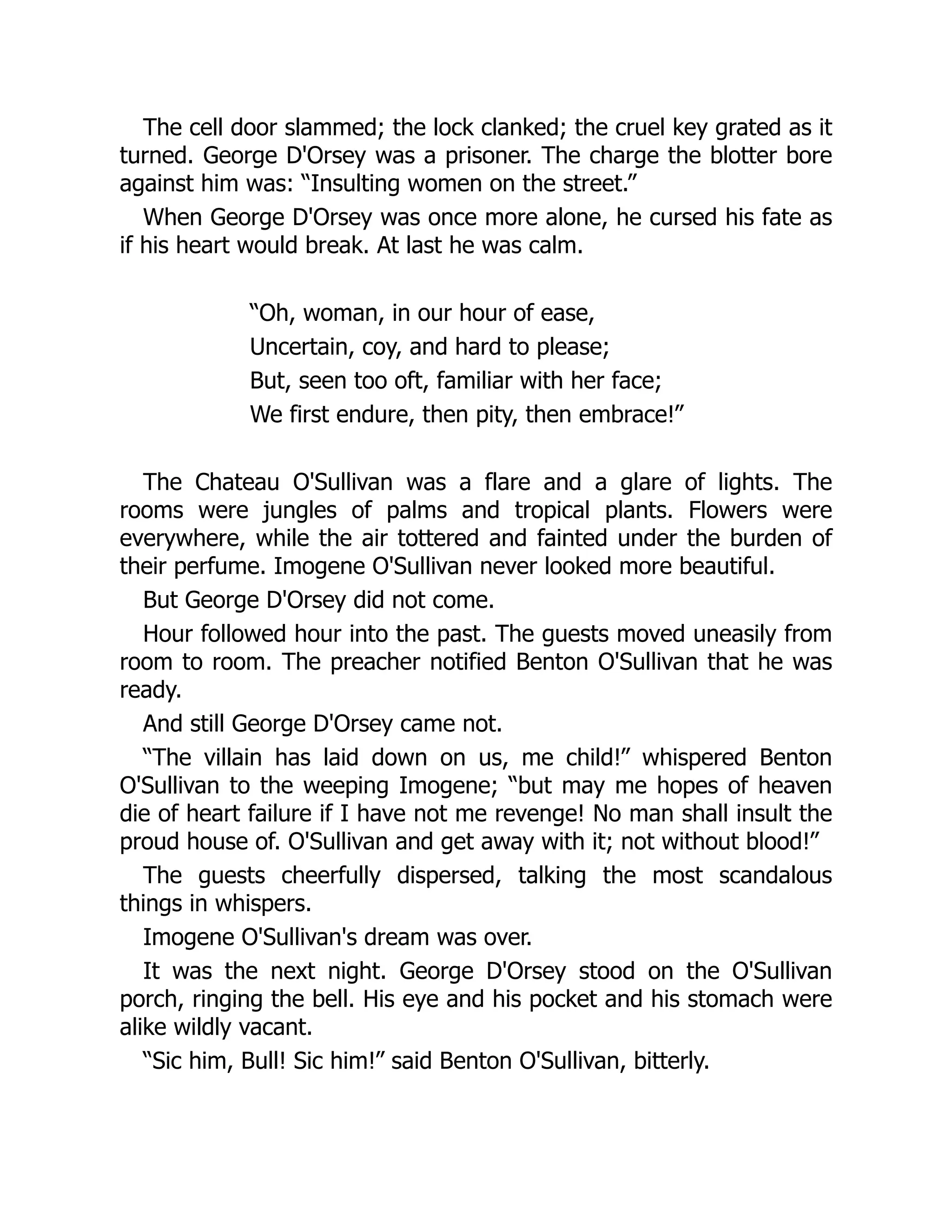 The cell door slammed; the lock clanked; the cruel key grated as it
turned. George D'Orsey was a prisoner. The charge the blotter bore
against him was: “Insulting women on the street.”
When George D'Orsey was once more alone, he cursed his fate as
if his heart would break. At last he was calm.
“Oh, woman, in our hour of ease,
Uncertain, coy, and hard to please;
But, seen too oft, familiar with her face;
We first endure, then pity, then embrace!”
The Chateau O'Sullivan was a flare and a glare of lights. The
rooms were jungles of palms and tropical plants. Flowers were
everywhere, while the air tottered and fainted under the burden of
their perfume. Imogene O'Sullivan never looked more beautiful.
But George D'Orsey did not come.
Hour followed hour into the past. The guests moved uneasily from
room to room. The preacher notified Benton O'Sullivan that he was
ready.
And still George D'Orsey came not.
“The villain has laid down on us, me child!” whispered Benton
O'Sullivan to the weeping Imogene; “but may me hopes of heaven
die of heart failure if I have not me revenge! No man shall insult the
proud house of. O'Sullivan and get away with it; not without blood!”
The guests cheerfully dispersed, talking the most scandalous
things in whispers.
Imogene O'Sullivan's dream was over.
It was the next night. George D'Orsey stood on the O'Sullivan
porch, ringing the bell. His eye and his pocket and his stomach were
alike wildly vacant.
“Sic him, Bull! Sic him!” said Benton O'Sullivan, bitterly.
 