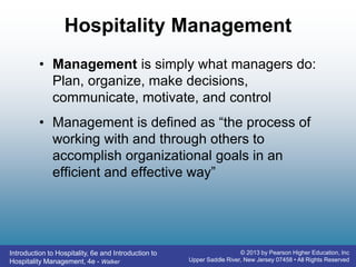 Introduction to Hospitality, 6e and Introduction to
Hospitality Management, 4e - Walker
© 2013 by Pearson Higher Education, Inc
Upper Saddle River, New Jersey 07458 • All Rights Reserved
Hospitality Management
• Management is simply what managers do:
Plan, organize, make decisions,
communicate, motivate, and control
• Management is defined as “the process of
working with and through others to
accomplish organizational goals in an
efficient and effective way”
 