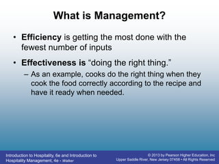 Introduction to Hospitality, 6e and Introduction to
Hospitality Management, 4e - Walker
© 2013 by Pearson Higher Education, Inc
Upper Saddle River, New Jersey 07458 • All Rights Reserved
What is Management?
• Efficiency is getting the most done with the
fewest number of inputs
• Effectiveness is “doing the right thing.”
– As an example, cooks do the right thing when they
cook the food correctly according to the recipe and
have it ready when needed.
 