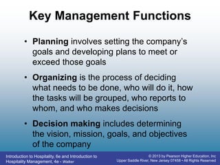 Introduction to Hospitality, 6e and Introduction to
Hospitality Management, 4e - Walker
© 2013 by Pearson Higher Education, Inc
Upper Saddle River, New Jersey 07458 • All Rights Reserved
Key Management Functions
• Planning involves setting the company’s
goals and developing plans to meet or
exceed those goals
• Organizing is the process of deciding
what needs to be done, who will do it, how
the tasks will be grouped, who reports to
whom, and who makes decisions
• Decision making includes determining
the vision, mission, goals, and objectives
of the company
 