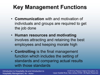 Introduction to Hospitality, 6e and Introduction to
Hospitality Management, 4e - Walker
© 2013 by Pearson Higher Education, Inc
Upper Saddle River, New Jersey 07458 • All Rights Reserved
Key Management Functions
• Communication with and motivation of
individuals and groups are required to get
the job done
• Human resources and motivating
involves attracting and retaining the best
employees and keeping morale high
• Controlling is the final management
function which includes the setting of
standards and comparing actual results
with those standards
 