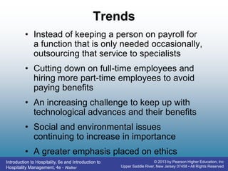 Introduction to Hospitality, 6e and Introduction to
Hospitality Management, 4e - Walker
© 2013 by Pearson Higher Education, Inc
Upper Saddle River, New Jersey 07458 • All Rights Reserved
Trends
• Instead of keeping a person on payroll for
a function that is only needed occasionally,
outsourcing that service to specialists
• Cutting down on full-time employees and
hiring more part-time employees to avoid
paying benefits
• An increasing challenge to keep up with
technological advances and their benefits
• Social and environmental issues
continuing to increase in importance
• A greater emphasis placed on ethics
 