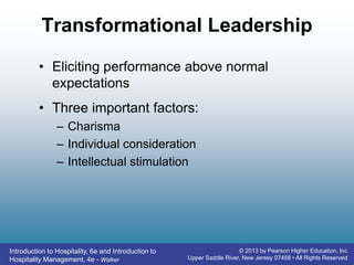 Introduction to Hospitality, 6e and Introduction to
Hospitality Management, 4e - Walker
© 2013 by Pearson Higher Education, Inc
Upper Saddle River, New Jersey 07458 • All Rights Reserved
Transformational Leadership
• Eliciting performance above normal
expectations
• Three important factors:
– Charisma
– Individual consideration
– Intellectual stimulation
 