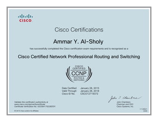 Cisco Certifications
Ammar Y. Al-Sholy
has successfully completed the Cisco certification exam requirements and is recognized as a
Cisco Certified Network Professional Routing and Switching
Date Certified
Valid Through
Cisco ID No.
January 28, 2015
January 28, 2018
CSCO12719372
Validate this certificate's authenticity at
www.cisco.com/go/verifycertificate
Certificate Verification No. 420364179228DSYI
John Chambers
Chairman and CEO
Cisco Systems, Inc.
© 2015 Cisco and/or its affiliates
11126621
0205
 