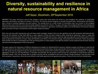 Diversity, sustainability and resilience in
natural resource management in Africa
Jeff Sayer, Stockholm, 29thSeptember 2010
ABSTRACT: This paper will discuss some of the changes in policy that could reduce the threat to, and strengthen the resilience of small-holder
agriculture and forestry, and allow it to thrive in the future. For instance present programs to provide improved seeds, mechanisation and fertilizers
pose a threat to existing integrated, low input systems. The existing focus on a small number of commodity crops runs counter to the ecological
efficiency that could come from more diverse locally adapted crop and tree mixtures. The paper will argue that ecological efficiency and meeting local
needs and retaining environmental values should receive more attention in agriculture and forestry systems and should balance the present emphasis
given to provision of inputs, intensification and the export market orientation.
Africa has vast areas with unproductive soils and severe water shortages, however there are also significant areas with productive well-watered soils.
Africa has the potential to feed itself AND be a major exporter of food and other products whilst retaining its spectacular nature, in ways that
contribute to increasing carbon stores. Some of the major drivers of change tend to favour intensive, high input agriculture and forestry which in turn is
leads to demand for economies of scale. These will therefore push Africa in the direction of large, mechanised farms and forests. These may produce
food and fibre for Africa’s metropolises but if the purchasing power of urban people is not high the produce may be exported and the food insecurity
and environmental degradation in Africa may persist.
The paper explores the implications of different development strategies for alleviating Africa’s poverty, feeding its people and doing so in ways that do
not expose them to risk, whilst at the same time maintaining environmental values, during a period when the price of fossil fuels are going to increase.
The rich world may be prepared to pay for agricultural and forestry systems that maintain sequester carbon and preserve biodiversity. A degree of
aggregation of farm size and intensification is inevitable and desirable. But this process could increase the vulnerability of small farmers and forest
dependent people. They risk not being able to compete and they will be susceptible to the various climatic changes predicted. They will suffer most
from increases in input prices. Africa has some efficient small-holder agricultural and agroforestry systems. These are all at risk from intensification.
 