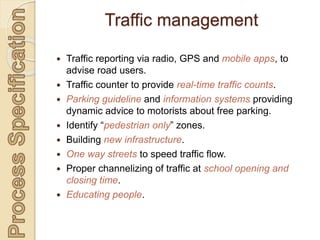  Traffic reporting via radio, GPS and mobile apps, to
advise road users.
 Traffic counter to provide real-time traffic counts.
 Parking guideline and information systems providing
dynamic advice to motorists about free parking.
 Identify “pedestrian only” zones.
 Building new infrastructure.
 One way streets to speed traffic flow.
 Proper channelizing of traffic at school opening and
closing time.
 Educating people.
Traffic management
 