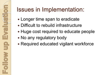 Issues in Implementation:
 Longer time span to eradicate
 Difficult to rebuild infrastructure
 Huge cost required to educate people
 No any regulatory body
 Required educated vigilant workforce
 