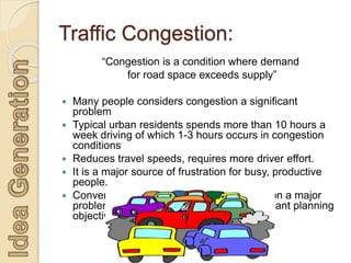 Traffic Congestion:
“Congestion is a condition where demand
for road space exceeds supply”
 Many people considers congestion a significant
problem
 Typical urban residents spends more than 10 hours a
week driving of which 1-3 hours occurs in congestion
conditions
 Reduces travel speeds, requires more driver effort.
 It is a major source of frustration for busy, productive
people.
 Conventional planning considers congestion a major
problem and congestion reduction a dominant planning
objective.
 