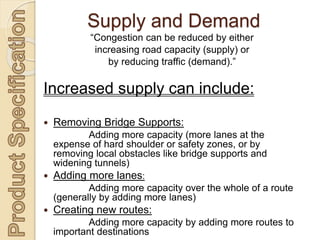 “Congestion can be reduced by either
increasing road capacity (supply) or
by reducing traffic (demand).”
Increased supply can include:
 Removing Bridge Supports:
Adding more capacity (more lanes at the
expense of hard shoulder or safety zones, or by
removing local obstacles like bridge supports and
widening tunnels)
 Adding more lanes:
Adding more capacity over the whole of a route
(generally by adding more lanes)
 Creating new routes:
Adding more capacity by adding more routes to
important destinations
Supply and Demand
 