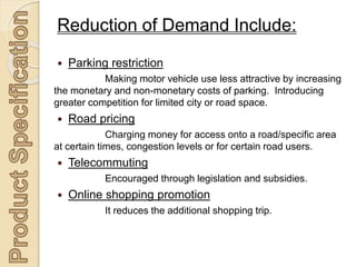 Reduction of Demand Include:
 Parking restriction
Making motor vehicle use less attractive by increasing
the monetary and non-monetary costs of parking. Introducing
greater competition for limited city or road space.
 Road pricing
Charging money for access onto a road/specific area
at certain times, congestion levels or for certain road users.
 Telecommuting
Encouraged through legislation and subsidies.
 Online shopping promotion
It reduces the additional shopping trip.
 