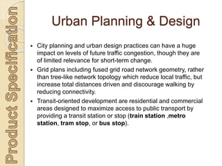  City planning and urban design practices can have a huge
impact on levels of future traffic congestion, though they are
of limited relevance for short-term change.
 Grid plans including fused grid road network geometry, rather
than tree-like network topology which reduce local traffic, but
increase total distances driven and discourage walking by
reducing connectivity.
 Transit-oriented development are residential and commercial
areas designed to maximize access to public transport by
providing a transit station or stop (train station ,metro
station, tram stop, or bus stop).
Urban Planning & Design
 
