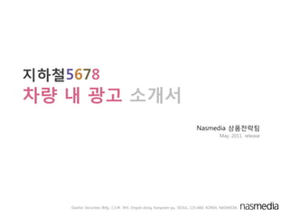 지하철5678
차량 내 광고 소개서
                                                                          Nasmedia 상품젂략팀
                                                                                       May. 2011. release




    Daishin Securities Bldg. 2.3.4F, 943, Dogok-dong, Kangnam-gu, SEOUL, 135-860, KOREA, NASMEDIA
 