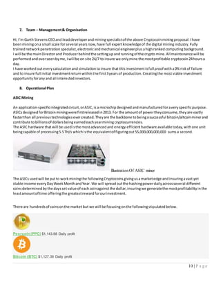 10 | P a g e
7. Team – Management& Organisation
Hi,I’m Garth StevensCEOand leaddeveloperandminingspecialistof the above Cryptocoinminingproposal.Ihave
beenminingona small scale forseveral yearsnow,have full expertknowledgeof the digital miningindustry.Fully
trainednetworkpenetrationspecialist,electronicandmechanical engineerplusahighrankedcomputingbackground.
I will be the mainDirectorand Producerbehindthe settingupandrunningof the crypto mine.All maintenance will be
performedandoverseenbyme,Iwill be on site 24/7 to insure we onlymine the mostprofitable cryptocoin24hoursa
day.
I have workedouteverycalculationandsimulationtoinsure thatthisinvestmentisfullproof witha0% riskof failure
and to insure full initial investmentreturnwithinthe first3yearsof production.Creatingthe mostviable investment
opportunityforanyand all interestedinvestors.
8. Operational Plan
ASIC Mining
An application-specificintegratedcircuit,orASIC,isa microchipdesignedandmanufacturedforaveryspecificpurpose.
ASICsdesignedforBitcoinminingwere firstreleasedin2013. For the amountof powertheyconsume,theyare vastly
fasterthan all previoustechnologiesevercreated.Theyare the backbone tobeingasuccessful bitcoin/altcoinminerand
contribute tobillionsof dollarsbeingearnedeachyearminingcryptocurrencies.
The ASIC hardware thatwill be usedisthe mostadvancedand energy efficienthardware availabletoday,withone unit
beingcapable of processing5.5TH/s whichisthe equivalentof figuringout55,000,000,000,000 sumsa second.
The ASICsusedwill be putto workminingthe followingCryptocoinsgivingusamarketedge and insuringavast yet
stable income everyDayWeekMonthandYear. We will spreadoutthe hashingpowerdailyacrossseveral different
coinsdeterminedbythe dayssetvalue of eachcoinagainstthe dollar,insuringwe generatethe mostprofitabilityinthe
leastamountof time offeringthe greatestrewardforourinvestment.
There are hundredsof coinsonthe marketbut we will be focusingonthe followingstipulatedbelow.
Peercoin (PPC) $1,143.68 Daily profit
Bitcoin (BTC) $1,127.39 Daily profit
IllustrationOf ASIC miner
 