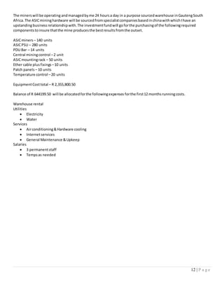 12 | P a g e
The minerswill be operating andmanagedbyme 24 hoursa day in a purpose sourcedwarehouse inGautengSouth
Africa.The ASICmininghardware will be sourcedfromspecialistcompaniesbasedinchinawithwhichIhave an
upstandingbusiness relationshipwith.The investmentfundwill goforthe purchasingof the followingrequired
componentstoinsure thatthe mine producesthe bestresultsfromthe outset.
ASICminers – 140 units
ASICPSU – 280 units
PDU Bar – 14 units
Central miningcontrol –2 unit
ASICmountingrack – 50 units
Ether cable plusfixings –10 units
Patch panels – 10 units
Temperature control –20 units
EquipmentCosttotal – R 2,355,800.50
Balance of R 644199.50 will be allocatedforthe followingexpenses forthe first12 monthsrunningcosts.
Warehouse rental
Utilities
 Electricity
 Water
Services
 Airconditioning&Hardware cooling
 Internetservices
 General Maintenance &Upkeep
Salaries
 3 permanentstaff
 Tempsas needed
 