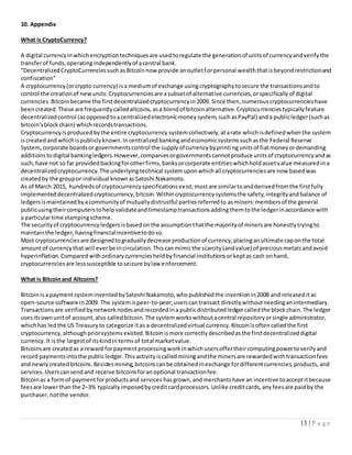 13 | P a g e
10. Appendix
What is CryptoCurrency?
A digital currencyinwhichencryptiontechniquesare usedtoregulate the generationof unitsof currencyandverifythe
transferof funds,operatingindependentlyof acentral bank.
"DecentralizedCryptoCurrenciessuchasBitcoinnow provide anoutletforpersonal wealththatisbeyondrestrictionand
confiscation"
A cryptocurrency(orcrypto currency) isa mediumof exchange usingcryptographytosecure the transactionsandto
control the creationof newunits.Cryptocurrenciesare asubsetof alternative currencies,orspecificallyof digital
currencies.Bitcoinbecame the firstdecentralizedcryptocurrencyin2009. Since then,numerouscryptocurrencieshave
beencreated.These are frequentlycalledaltcoins,asa blendof bitcoinalternative.Cryptocurrenciestypicallyfeature
decentralizedcontrol (asopposedtoacentralizedelectronicmoneysystem,suchasPayPal) anda publicledger(suchas
bitcoin'sblockchain) whichrecordstransactions.
Cryptocurrencyisproducedbythe entire cryptocurrency systemcollectively,atarate whichisdefinedwhenthe system
iscreatedand whichispubliclyknown.Incentralizedbankingandeconomicsystemssuchasthe Federal Reserve
System,corporate boardsor governmentscontrol the supplyof currencybyprintingunitsof fiatmoneyordemanding
additionstodigital bankingledgers.However,companiesorgovernmentscannotproduce unitsof cryptocurrencyandas
such,have not so far providedbackingforotherfirms,banksorcorporate entitieswhichholdassetvalue measuredina
decentralizedcryptocurrency.The underlyingtechnical systemuponwhichall cryptocurrenciesare now basedwas
createdby the groupor individual knownasSatoshi Nakamoto.
As of March 2015, hundredsof cryptocurrencyspecificationsexist;mostare similartoandderivedfromthe firstfully
implementeddecentralizedcryptocurrency,bitcoin.Withincryptocurrencysystemsthe safety,integrityandbalance of
ledgersismaintainedbyacommunityof mutuallydistrustful partiesreferredto asminers:membersof the general
publicusingtheircomputerstohelpvalidateandtimestamptransactionsaddingthemtothe ledgerinaccordance with
a particulartime stampingscheme.
The securityof cryptocurrencyledgersisbasedonthe assumptionthatthe majorityof minersare honestlytryingto
maintainthe ledger,havingfinancialincentivetodoso.
Most cryptocurrenciesare designedtograduallydecrease productionof currency,placinganultimate caponthe total
amountof currencythat will everbe incirculation.Thiscanmimicthe scarcity(andvalue) of preciousmetalsandavoid
hyperinflation.Comparedwithordinarycurrenciesheldbyfinancial institutionsorkeptas cash onhand,
cryptocurrenciesare lesssusceptible toseizure bylaw enforcement.
What is Bitcoinand Altcoins?
Bitcoinisa paymentsysteminventedbySatoshi Nakamoto,whopublishedthe inventionin2008 and releaseditas
open-source software in2009. The systemispeer-to-peer;userscantransact directlywithoutneedinganintermediary.
Transactionsare verifiedbynetworknodesandrecordedina publicdistributedledgercalledthe blockchain.The ledger
usesitsownunitof account,also calledbitcoin.The systemworkswithoutacentral repositoryorsingle administrator,
whichhas ledthe US Treasuryto categorize itas a decentralizedvirtual currency.Bitcoinisoftencalledthe first
cryptocurrency,althoughpriorsystemsexisted.Bitcoinismore correctlydescribedasthe firstdecentralizeddigital
currency.It isthe largestof itskindintermsof total marketvalue.
Bitcoinsare createdas a reward forpaymentprocessingworkinwhichusersoffertheircomputingpowertoverifyand
record paymentsintothe publicledger.Thisactivityiscalledminingandthe minersare rewardedwithtransactionfees
and newlycreatedbitcoins.Besidesmining,bitcoinscanbe obtainedinexchange fordifferentcurrencies,products,and
services.Userscansendand receive bitcoinsforanoptional transactionfee.
Bitcoinas a formof paymentforproductsand services hasgrown,andmerchantshave an incentive toacceptitbecause
feesare lowerthanthe 2–3% typicallyimposedbycreditcardprocessors.Unlike creditcards,anyfeesare paidby the
purchaser,notthe vendor.
 
