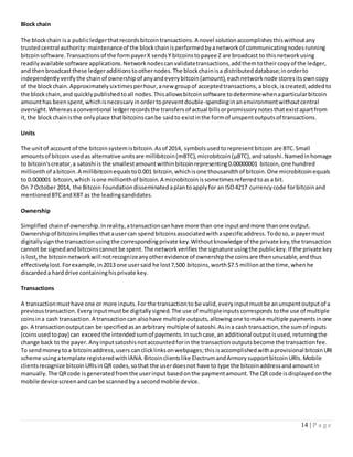 14 | P a g e
Block chain
The blockchain isa publicledgerthatrecordsbitcointransactions.A novel solutionaccomplishesthiswithoutany
trustedcentral authority:maintenanceof the blockchainisperformedbyanetworkof communicatingnodesrunning
bitcoinsoftware.Transactionsof the formpayerX sendsY bitcoinstopayee Z are broadcast to thisnetworkusing
readilyavailable software applications.Networknodescanvalidatetransactions,addthemtotheircopyof the ledger,
and thenbroadcastthese ledgeradditionstoothernodes.The blockchainisa distributeddatabase;inorderto
independentlyverifythe chainof ownershipof anyandeverybitcoin(amount),eachnetworknode storesitsowncopy
of the blockchain.Approximatelysixtimesperhour,anew groupof acceptedtransactions,ablock,iscreated,addedto
the blockchain,and quicklypublishedtoall nodes.Thisallowsbitcoinsoftware todeterminewhenaparticularbitcoin
amounthas beenspent,whichisnecessaryinordertopreventdouble-spendinginanenvironmentwithoutcentral
oversight.Whereasaconventional ledgerrecordsthe transfersof actual billsorpromissorynotesthatexistapartfrom
it,the blockchainisthe onlyplace thatbitcoinscanbe saidto existinthe formof unspentoutputsof transactions.
Units
The unitof account of the bitcoinsystemisbitcoin.Asof 2014, symbolsusedtorepresentbitcoinare BTC.Small
amountsof bitcoinusedas alternative unitsare millibitcoin(mBTC),microbitcoin(µBTC),andsatoshi.Namedinhomage
to bitcoin'screator,a satoshi isthe smallestamountwithinbitcoinrepresenting0.00000001 bitcoin,one hundred
millionthof abitcoin.A millibitcoinequalsto0.001 bitcoin,whichisone thousandthof bitcoin.One microbitcoinequals
to 0.000001 bitcoin,whichisone millionthof bitcoin.A microbitcoinissometimesreferredtoasa bit.
On 7 October 2014, the BitcoinFoundationdisseminatedaplantoapplyfor an ISO4217 currencycode forbitcoinand
mentionedBTCandXBT as the leadingcandidates.
Ownership
Simplifiedchainof ownership.Inreality,atransactioncanhave more than one inputandmore thanone output.
Ownershipof bitcoinsimpliesthatausercan spendbitcoinsassociatedwithaspecificaddress.Todoso, a payermust
digitallysignthe transactionusingthe correspondingprivate key.Withoutknowledge of the private key,the transaction
cannot be signedandbitcoinscannotbe spent.The networkverifiesthe signature usingthe publickey.If the private key
islost,the bitcoinnetworkwill notrecognizeanyotherevidence of ownershipthe coinsare thenunusable,andthus
effectivelylost.Forexample,in2013 one usersaid he lost7,500 bitcoins,worth$7.5 millionatthe time,whenhe
discardeda harddrive containinghisprivate key.
Transactions
A transactionmusthave one or more inputs.For the transactionto be valid,everyinputmustbe anunspentoutputof a
previoustransaction.Everyinputmustbe digitallysigned.The use of multipleinputscorrespondstothe use of multiple
coinsina cash transaction.A transactioncan alsohave multiple outputs,allowingone tomake multiple paymentsinone
go. A transactionoutputcan be specifiedasan arbitrarymultiple of satoshi.Asina cash transaction,the sumof inputs
(coinsusedtopay) can exceedthe intendedsumof payments.Insuchcase,an additional outputisused,returningthe
change back to the payer.Anyinputsatoshisnotaccountedforin the transactionoutputsbecome the transactionfee.
To sendmoneytoa bitcoinaddress,users canclicklinksonwebpages;thisisaccomplishedwithaprovisional bitcoinURI
scheme usingatemplate registeredwithIANA.Bitcoinclientslike ElectrumandArmorysupportbitcoinURIs.Mobile
clientsrecognize bitcoinURIsinQR codes,sothat the userdoesnot have to type the bitcoinaddressandamountin
manually.The QRcode isgeneratedfromthe userinputbasedonthe paymentamount.The QR code isdisplayedonthe
mobile devicescreenandcanbe scannedby a secondmobile device.
 